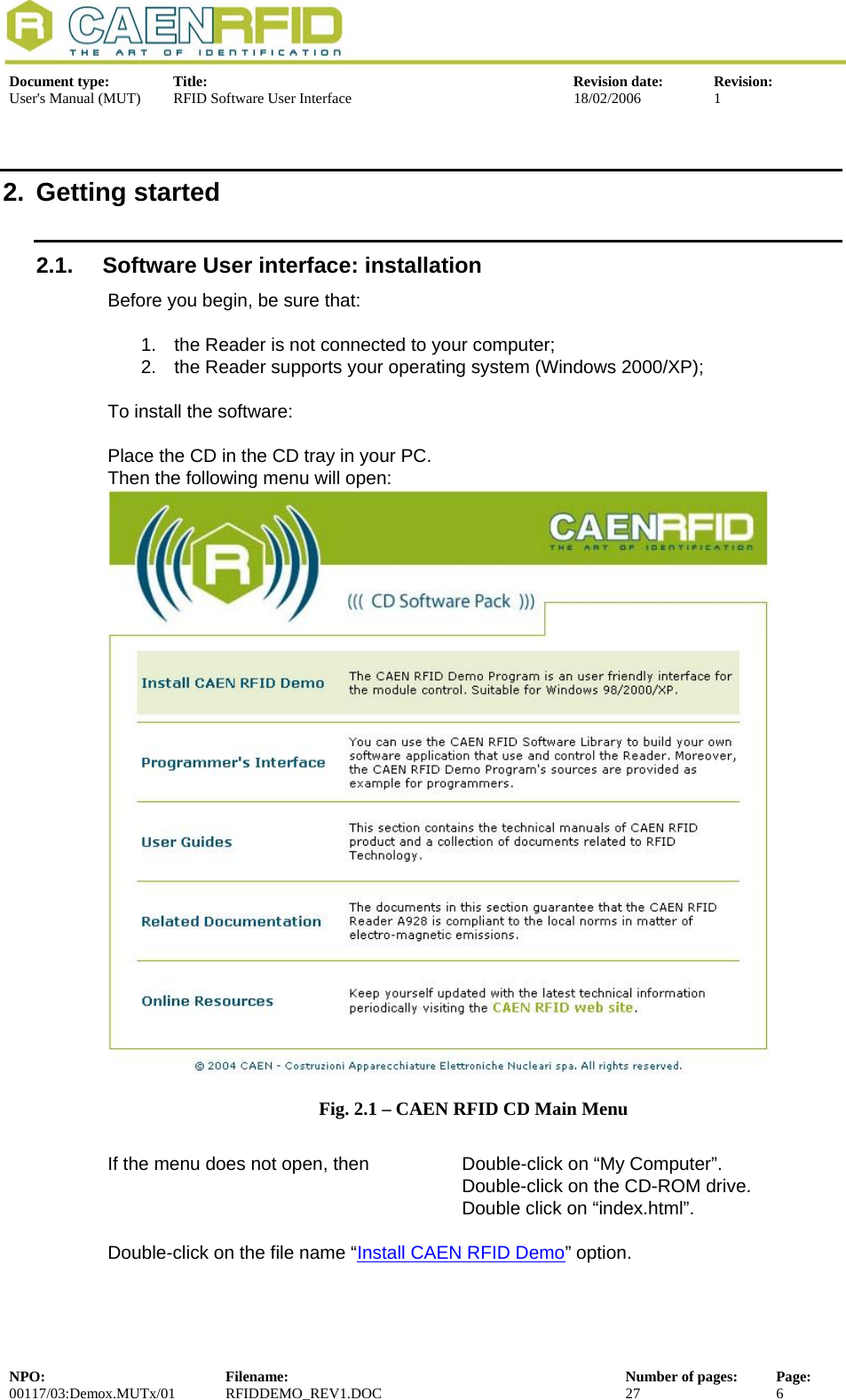  Document type:  Title:  Revision date:  Revision: User&apos;s Manual (MUT)  RFID Software User Interface  18/02/2006  1  2. Getting started 2.1.  Software User interface: installation   Before you begin, be sure that:  1.  the Reader is not connected to your computer; 2.  the Reader supports your operating system (Windows 2000/XP);   To install the software:  Place the CD in the CD tray in your PC. Then the following menu will open:  Fig. 2.1 – CAEN RFID CD Main Menu  If the menu does not open, then    Double-click on “My Computer”. Double-click on the CD-ROM drive. Double click on “index.html”.  Double-click on the file name “Install CAEN RFID Demo” option. NPO:  Filename:  Number of pages:  Page: 00117/03:Demox.MUTx/01 RFIDDEMO_REV1.DOC  27  6  