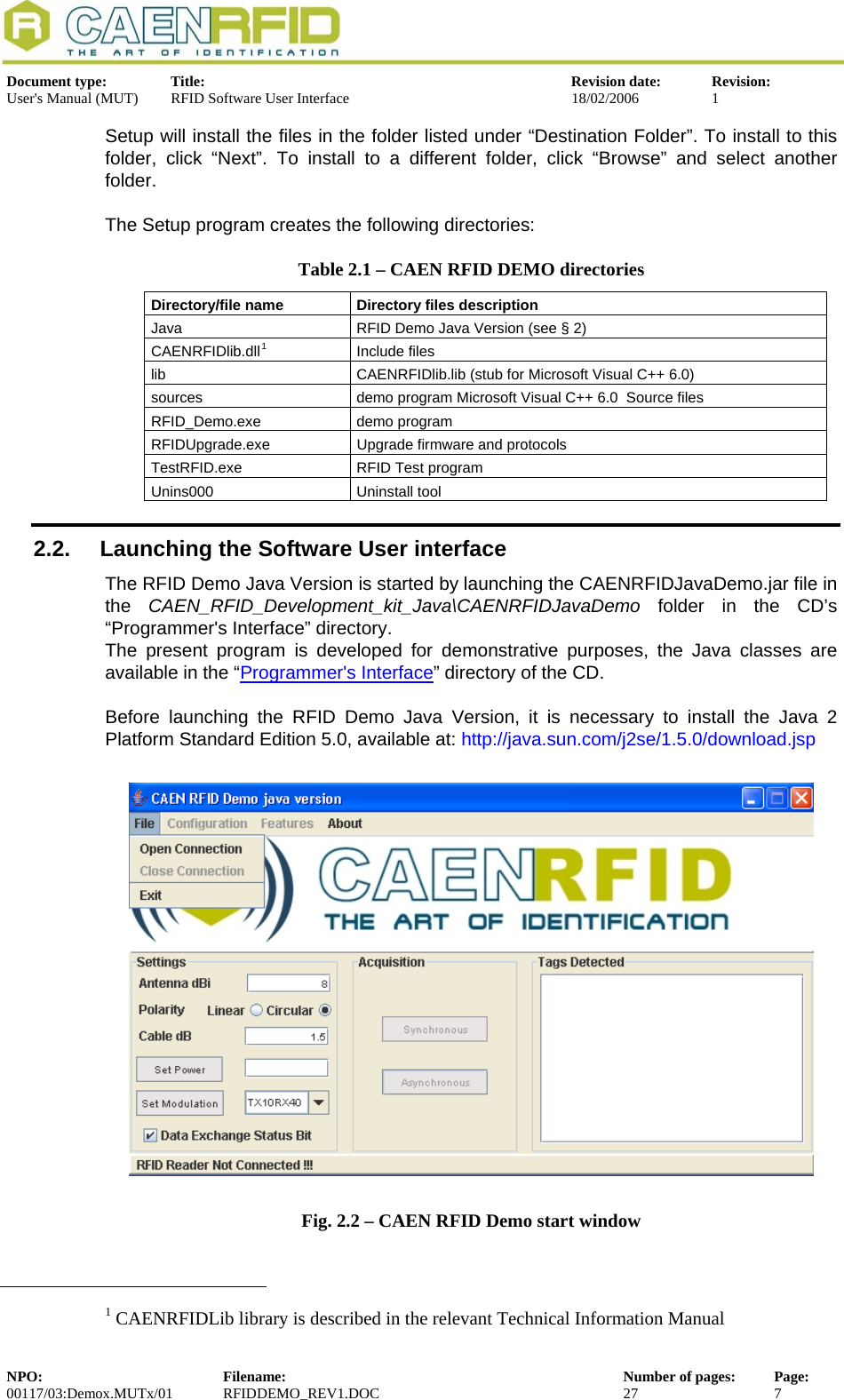  Document type:  Title:  Revision date:  Revision: User&apos;s Manual (MUT)  RFID Software User Interface  18/02/2006  1  Setup will install the files in the folder listed under “Destination Folder”. To install to this folder, click “Next”. To install to a different folder, click “Browse” and select another folder.   The Setup program creates the following directories: Table 2.1 – CAEN RFID DEMO directories Directory/file name  Directory files description Java  RFID Demo Java Version (see § 2) CAENRFIDlib.dll1Include files  lib  CAENRFIDlib.lib (stub for Microsoft Visual C++ 6.0) sources  demo program Microsoft Visual C++ 6.0  Source files RFID_Demo.exe demo program RFIDUpgrade.exe  Upgrade firmware and protocols TestRFID.exe  RFID Test program Unins000 Uninstall tool 2.2.  Launching the Software User interface  The RFID Demo Java Version is started by launching the CAENRFIDJavaDemo.jar file in the  CAEN_RFID_Development_kit_Java\CAENRFIDJavaDemo folder in the CD’s “Programmer&apos;s Interface” directory. The present program is developed for demonstrative purposes, the Java classes are available in the “Programmer&apos;s Interface” directory of the CD.  Before launching the RFID Demo Java Version, it is necessary to install the Java 2 Platform Standard Edition 5.0, available at: http://java.sun.com/j2se/1.5.0/download.jsp   Fig. 2.2 – CAEN RFID Demo start window                                                            1 CAENRFIDLib library is described in the relevant Technical Information Manual NPO:  Filename:  Number of pages:  Page: 00117/03:Demox.MUTx/01 RFIDDEMO_REV1.DOC  27  7  