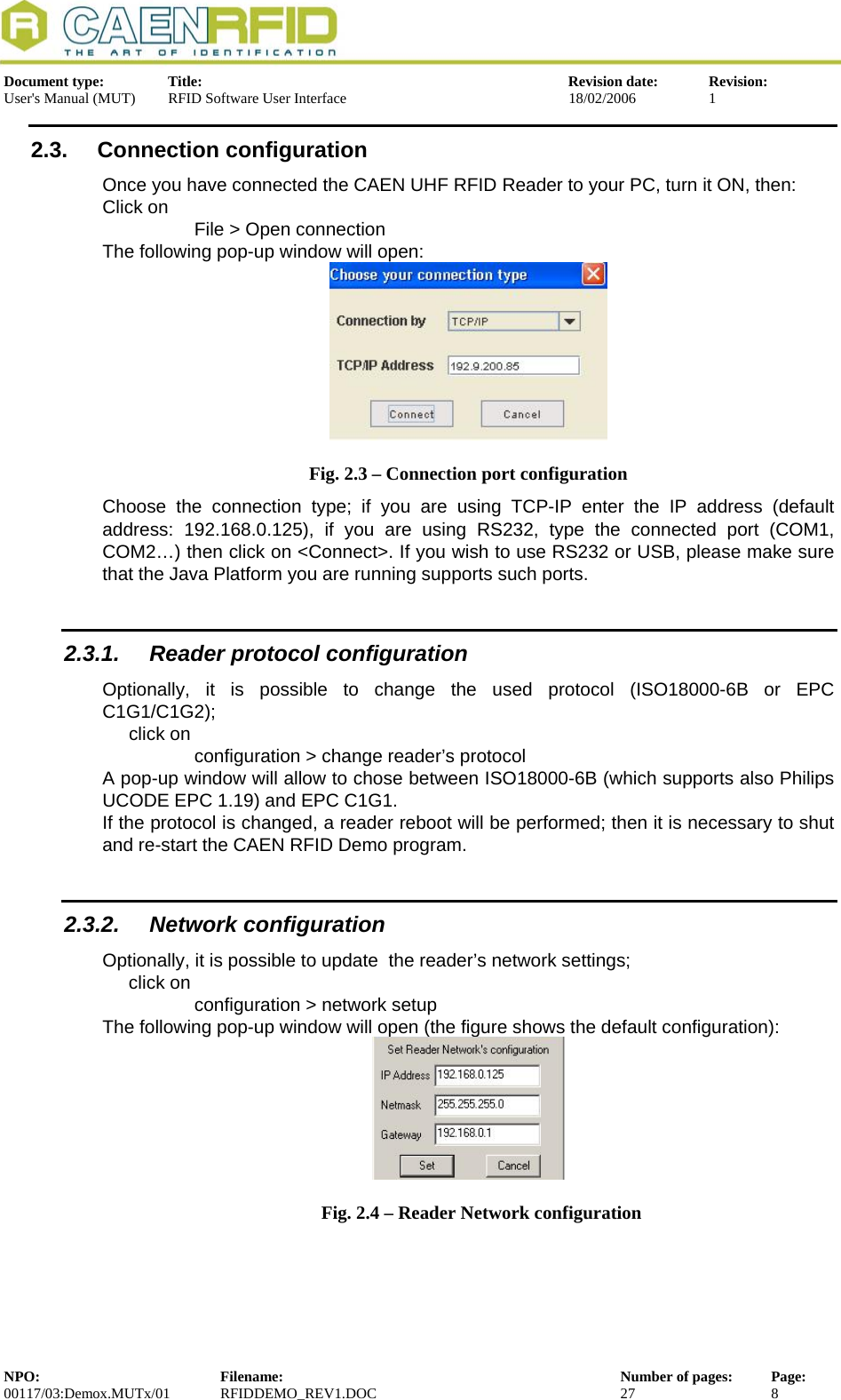  Document type:  Title:  Revision date:  Revision: User&apos;s Manual (MUT)  RFID Software User Interface  18/02/2006  1  2.3. Connection configuration Once you have connected the CAEN UHF RFID Reader to your PC, turn it ON, then: Click on  File &gt; Open connection The following pop-up window will open:  Fig. 2.3 – Connection port configuration Choose the connection type; if you are using TCP-IP enter the IP address (default address: 192.168.0.125), if you are using RS232, type the connected port (COM1, COM2…) then click on &lt;Connect&gt;. If you wish to use RS232 or USB, please make sure that the Java Platform you are running supports such ports. 2.3.1. Reader protocol configuration Optionally, it is possible to change the used protocol (ISO18000-6B or EPC C1G1/C1G2); click on configuration &gt; change reader’s protocol A pop-up window will allow to chose between ISO18000-6B (which supports also Philips UCODE EPC 1.19) and EPC C1G1. If the protocol is changed, a reader reboot will be performed; then it is necessary to shut and re-start the CAEN RFID Demo program.  2.3.2. Network configuration Optionally, it is possible to update  the reader’s network settings; click on  configuration &gt; network setup The following pop-up window will open (the figure shows the default configuration):    Fig. 2.4 – Reader Network configuration NPO:  Filename:  Number of pages:  Page: 00117/03:Demox.MUTx/01 RFIDDEMO_REV1.DOC  27  8  