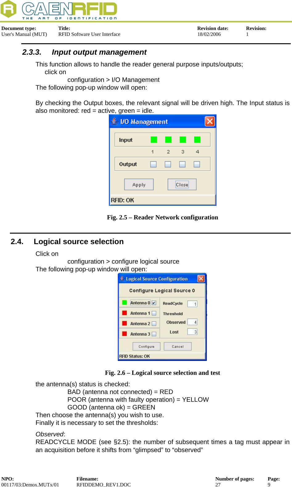  Document type:  Title:  Revision date:  Revision: User&apos;s Manual (MUT)  RFID Software User Interface  18/02/2006  1  2.3.3.  Input output management This function allows to handle the reader general purpose inputs/outputs; click on  configuration &gt; I/O Management The following pop-up window will open:   By checking the Output boxes, the relevant signal will be driven high. The Input status is also monitored: red = active, green = idle.    Fig. 2.5 – Reader Network configuration 2.4.  Logical source selection Click on   configuration &gt; configure logical source The following pop-up window will open:  Fig. 2.6 – Logical source selection and test the antenna(s) status is checked:  BAD (antenna not connected) = RED POOR (antenna with faulty operation) = YELLOW GOOD (antenna ok) = GREEN  Then choose the antenna(s) you wish to use. Finally it is necessary to set the thresholds: Observed:  READCYCLE MODE (see §2.5): the number of subsequent times a tag must appear in an acquisition before it shifts from “glimpsed” to “observed” NPO:  Filename:  Number of pages:  Page: 00117/03:Demox.MUTx/01 RFIDDEMO_REV1.DOC  27  9  