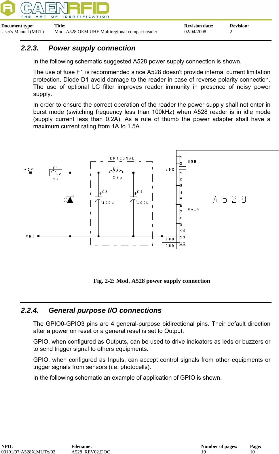   Document type:  Title:  Revision date:  Revision: User&apos;s Manual (MUT)  Mod. A528 OEM UHF Multiregional compact reader  02/04/2008  2  2.2.3.  Power supply connection In the following schematic suggested A528 power supply connection is shown.  The use of fuse F1 is recommended since A528 doesn&apos;t provide internal current limitation protection. Diode D1 avoid damage to the reader in case of reverse polarity connection. The use of optional LC filter improves reader immunity in presence of noisy power supply.   In order to ensure the correct operation of the reader the power supply shall not enter in burst mode (switching frequency less than 100kHz) when A528 reader is in idle mode (supply current less than 0.2A). As a rule of thumb the power adapter shall have a  maximum current rating from 1A to 1.5A. Fig. 2-2: Mod. A528 power supply connection  2.2.4.  General purpose I/O connections The GPIO0-GPIO3 pins are 4 general-purpose bidirectional pins. Their default direction after a power on reset or a general reset is set to Output.  GPIO, when configured as Outputs, can be used to drive indicators as leds or buzzers or to send trigger signal to others equipments.  GPIO, when configured as Inputs, can accept control signals from other equipments or trigger signals from sensors (i.e. photocells). In the following schematic an example of application of GPIO is shown. NPO:  Filename:  Number of pages:  Page: 00101/07:A528X.MUTx/02 A528_REV02.DOC  19  10  