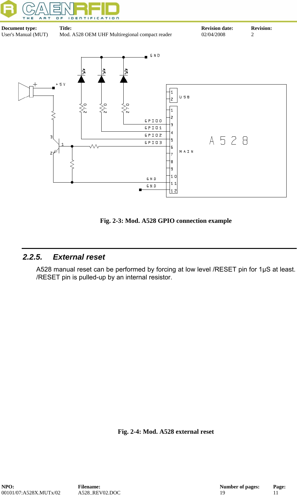   Document type:  Title:  Revision date:  Revision: User&apos;s Manual (MUT)  Mod. A528 OEM UHF Multiregional compact reader  02/04/2008  2   Fig. 2-3: Mod. A528 GPIO connection example  2.2.5. External reset A528 manual reset can be performed by forcing at low level /RESET pin for 1μS at least. /RESET pin is pulled-up by an internal resistor.  Fig. 2-4: Mod. A528 external reset    NPO:  Filename:  Number of pages:  Page: 00101/07:A528X.MUTx/02 A528_REV02.DOC  19  11  