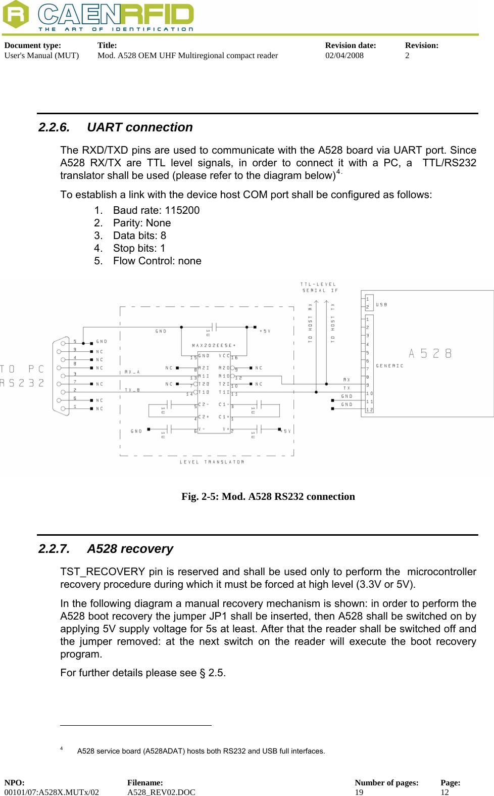   Document type:  Title:  Revision date:  Revision: User&apos;s Manual (MUT)  Mod. A528 OEM UHF Multiregional compact reader  02/04/2008  2    2.2.6. UART connection The RXD/TXD pins are used to communicate with the A528 board via UART port. Since A528 RX/TX are TTL level signals, in order to connect it with a PC, a  TTL/RS232 translator shall be used (please refer to the diagram below)4.  To establish a link with the device host COM port shall be configured as follows: 1.  Baud rate: 115200 2. Parity: None 3.  Data bits: 8 4.  Stop bits: 1 5.  Flow Control: none   Fig. 2-5: Mod. A528 RS232 connection  2.2.7. A528 recovery TST_RECOVERY pin is reserved and shall be used only to perform the  microcontroller recovery procedure during which it must be forced at high level (3.3V or 5V).  In the following diagram a manual recovery mechanism is shown: in order to perform the A528 boot recovery the jumper JP1 shall be inserted, then A528 shall be switched on by applying 5V supply voltage for 5s at least. After that the reader shall be switched off and the jumper removed: at the next switch on the reader will execute the boot recovery program. For further details please see § 2.5.                                                             4   A528 service board (A528ADAT) hosts both RS232 and USB full interfaces. NPO:  Filename:  Number of pages:  Page: 00101/07:A528X.MUTx/02 A528_REV02.DOC  19  12  