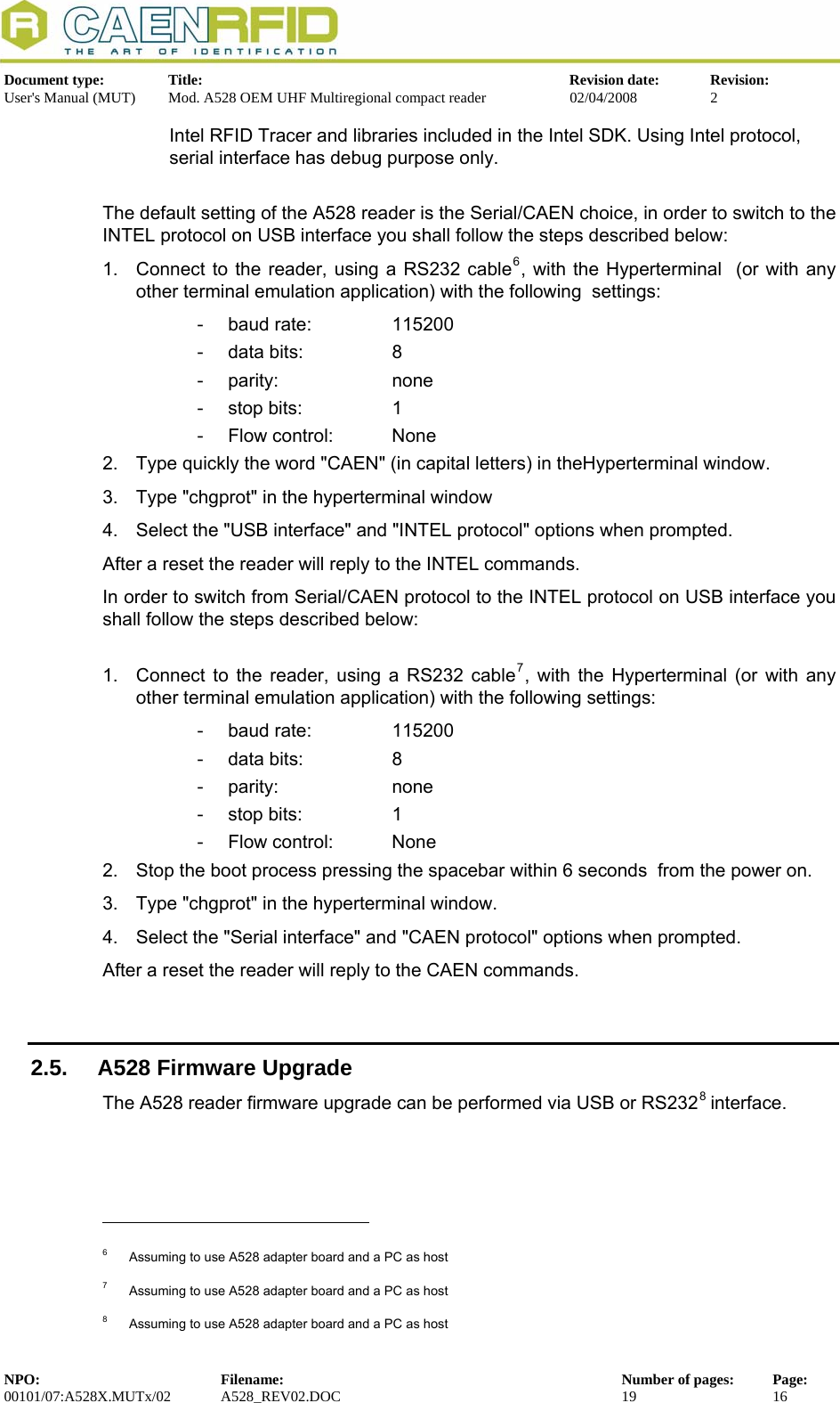   Document type:  Title:  Revision date:  Revision: User&apos;s Manual (MUT)  Mod. A528 OEM UHF Multiregional compact reader  02/04/2008  2  Intel RFID Tracer and libraries included in the Intel SDK. Using Intel protocol, serial interface has debug purpose only.  The default setting of the A528 reader is the Serial/CAEN choice, in order to switch to the INTEL protocol on USB interface you shall follow the steps described below:  1.  Connect to the reader, using a RS232 cable6, with the Hyperterminal  (or with any other terminal emulation application) with the following  settings:  - baud rate:   115200 -  data bits:     8 - parity:     none -  stop bits:     1 -  Flow control:   None 2.  Type quickly the word &quot;CAEN&quot; (in capital letters) in theHyperterminal window. 3.  Type &quot;chgprot&quot; in the hyperterminal window         4.  Select the &quot;USB interface&quot; and &quot;INTEL protocol&quot; options when prompted. After a reset the reader will reply to the INTEL commands. In order to switch from Serial/CAEN protocol to the INTEL protocol on USB interface you shall follow the steps described below:   1.  Connect to the reader, using a RS232 cable7, with the Hyperterminal (or with any other terminal emulation application) with the following settings:  - baud rate:   115200 -  data bits:     8 - parity:     none -  stop bits:     1 -  Flow control:   None 2.  Stop the boot process pressing the spacebar within 6 seconds  from the power on. 3.  Type &quot;chgprot&quot; in the hyperterminal window.         4.  Select the &quot;Serial interface&quot; and &quot;CAEN protocol&quot; options when prompted. After a reset the reader will reply to the CAEN commands.  2.5.  A528 Firmware Upgrade The A528 reader firmware upgrade can be performed via USB or RS2328 interface.                                                             6  Assuming to use A528 adapter board and a PC as host 7  Assuming to use A528 adapter board and a PC as host 8  Assuming to use A528 adapter board and a PC as host NPO:  Filename:  Number of pages:  Page: 00101/07:A528X.MUTx/02 A528_REV02.DOC  19  16  