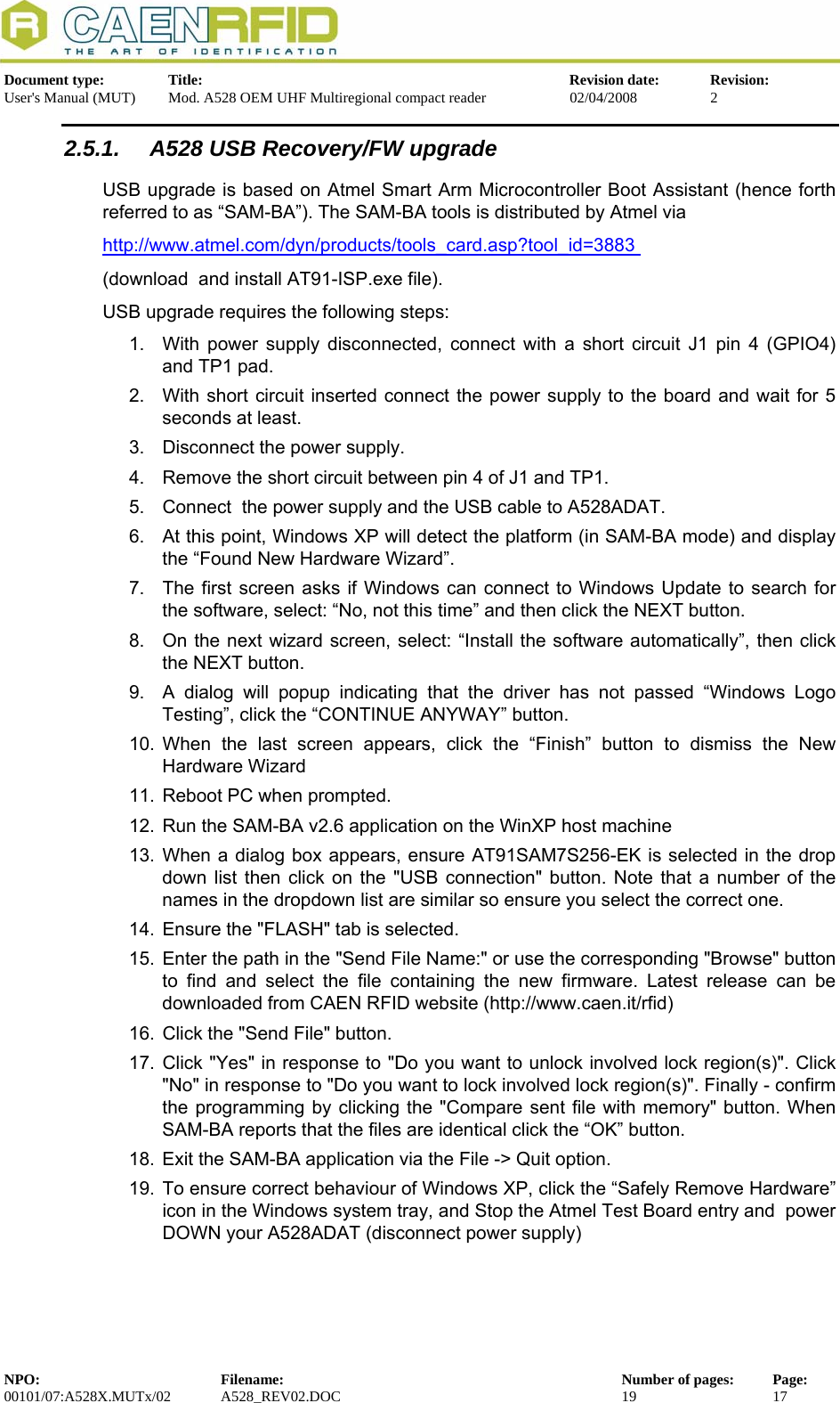   Document type:  Title:  Revision date:  Revision: User&apos;s Manual (MUT)  Mod. A528 OEM UHF Multiregional compact reader  02/04/2008  2  2.5.1.  A528 USB Recovery/FW upgrade         USB upgrade is based on Atmel Smart Arm Microcontroller Boot Assistant (hence forth referred to as “SAM-BA”). The SAM-BA tools is distributed by Atmel via http://www.atmel.com/dyn/products/tools_card.asp?tool_id=3883 (download  and install AT91-ISP.exe file). USB upgrade requires the following steps: 1.  With power supply disconnected, connect with a short circuit J1 pin 4 (GPIO4) and TP1 pad. 2.  With short circuit inserted connect the power supply to the board and wait for 5 seconds at least. 3.  Disconnect the power supply. 4.  Remove the short circuit between pin 4 of J1 and TP1. 5.  Connect  the power supply and the USB cable to A528ADAT. 6.  At this point, Windows XP will detect the platform (in SAM-BA mode) and display the “Found New Hardware Wizard”. 7.  The first screen asks if Windows can connect to Windows Update to search for the software, select: “No, not this time” and then click the NEXT button. 8.  On the next wizard screen, select: “Install the software automatically”, then click the NEXT button. 9.  A dialog will popup indicating that the driver has not passed “Windows Logo Testing”, click the “CONTINUE ANYWAY” button. 10. When the last screen appears, click the “Finish” button to dismiss the New Hardware Wizard 11.  Reboot PC when prompted. 12.  Run the SAM-BA v2.6 application on the WinXP host machine 13. When a dialog box appears, ensure AT91SAM7S256-EK is selected in the drop down list then click on the &quot;USB connection&quot; button. Note that a number of the names in the dropdown list are similar so ensure you select the correct one. 14.  Ensure the &quot;FLASH&quot; tab is selected. 15.  Enter the path in the &quot;Send File Name:&quot; or use the corresponding &quot;Browse&quot; button to find and select the file containing the new firmware. Latest release can be downloaded from CAEN RFID website (http://www.caen.it/rfid) 16.  Click the &quot;Send File&quot; button.  17. Click &quot;Yes&quot; in response to &quot;Do you want to unlock involved lock region(s)&quot;. Click &quot;No&quot; in response to &quot;Do you want to lock involved lock region(s)&quot;. Finally - confirm the programming by clicking the &quot;Compare sent file with memory&quot; button. When SAM-BA reports that the files are identical click the “OK” button.  18.  Exit the SAM-BA application via the File -&gt; Quit option. 19. To ensure correct behaviour of Windows XP, click the “Safely Remove Hardware” icon in the Windows system tray, and Stop the Atmel Test Board entry and  power DOWN your A528ADAT (disconnect power supply) NPO:  Filename:  Number of pages:  Page: 00101/07:A528X.MUTx/02 A528_REV02.DOC  19  17  