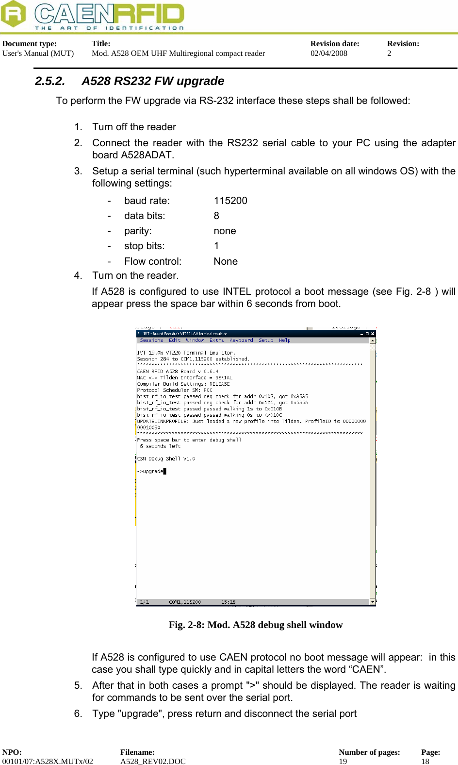   Document type:  Title:  Revision date:  Revision: User&apos;s Manual (MUT)  Mod. A528 OEM UHF Multiregional compact reader  02/04/2008  2  2.5.2.  A528 RS232 FW upgrade To perform the FW upgrade via RS-232 interface these steps shall be followed:  1.  Turn off the reader 2.  Connect the reader with the RS232 serial cable to your PC using the adapter board A528ADAT. 3.  Setup a serial terminal (such hyperterminal available on all windows OS) with the following settings: - baud rate:   115200 -  data bits:     8 - parity:     none -  stop bits:     1 -  Flow control:   None 4.  Turn on the reader. If A528 is configured to use INTEL protocol a boot message (see Fig. 2-8 ) will appear press the space bar within 6 seconds from boot.   Fig. 2-8: Mod. A528 debug shell window  If A528 is configured to use CAEN protocol no boot message will appear:  in this case you shall type quickly and in capital letters the word “CAEN”. 5.  After that in both cases a prompt &quot;&gt;&quot; should be displayed. The reader is waiting for commands to be sent over the serial port. 6.  Type &quot;upgrade&quot;, press return and disconnect the serial port NPO:  Filename:  Number of pages:  Page: 00101/07:A528X.MUTx/02 A528_REV02.DOC  19  18  