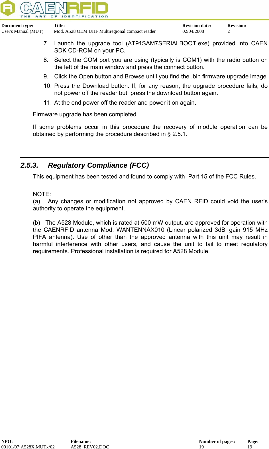   Document type:  Title:  Revision date:  Revision: User&apos;s Manual (MUT)  Mod. A528 OEM UHF Multiregional compact reader  02/04/2008  2  7.  Launch the upgrade tool (AT91SAM7SERIALBOOT.exe) provided into CAEN SDK CD-ROM on your PC. 8.  Select the COM port you are using (typically is COM1) with the radio button on the left of the main window and press the connect button. 9.  Click the Open button and Browse until you find the .bin firmware upgrade image 10. Press the Download button. If, for any reason, the upgrade procedure fails, do not power off the reader but  press the download button again. 11.  At the end power off the reader and power it on again. Firmware upgrade has been completed. If some problems occur in this procedure the recovery of module operation can be obtained by performing the procedure described in § 2.5.1.  2.5.3.  Regulatory Compliance (FCC) This equipment has been tested and found to comply with  Part 15 of the FCC Rules.  NOTE: (a)   Any changes or modification not approved by CAEN RFID could void the user’s authority to operate the equipment.   (b)   The A528 Module, which is rated at 500 mW output, are approved for operation with the CAENRFID antenna Mod. WANTENNAX010 (Linear polarized 3dBi gain 915 MHz PIFA antenna). Use of other than the approved antenna with this unit may result in harmful interference with other users, and cause the unit to fail to meet regulatory requirements. Professional installation is required for A528 Module.  NPO:  Filename:  Number of pages:  Page: 00101/07:A528X.MUTx/02 A528_REV02.DOC  19  19  