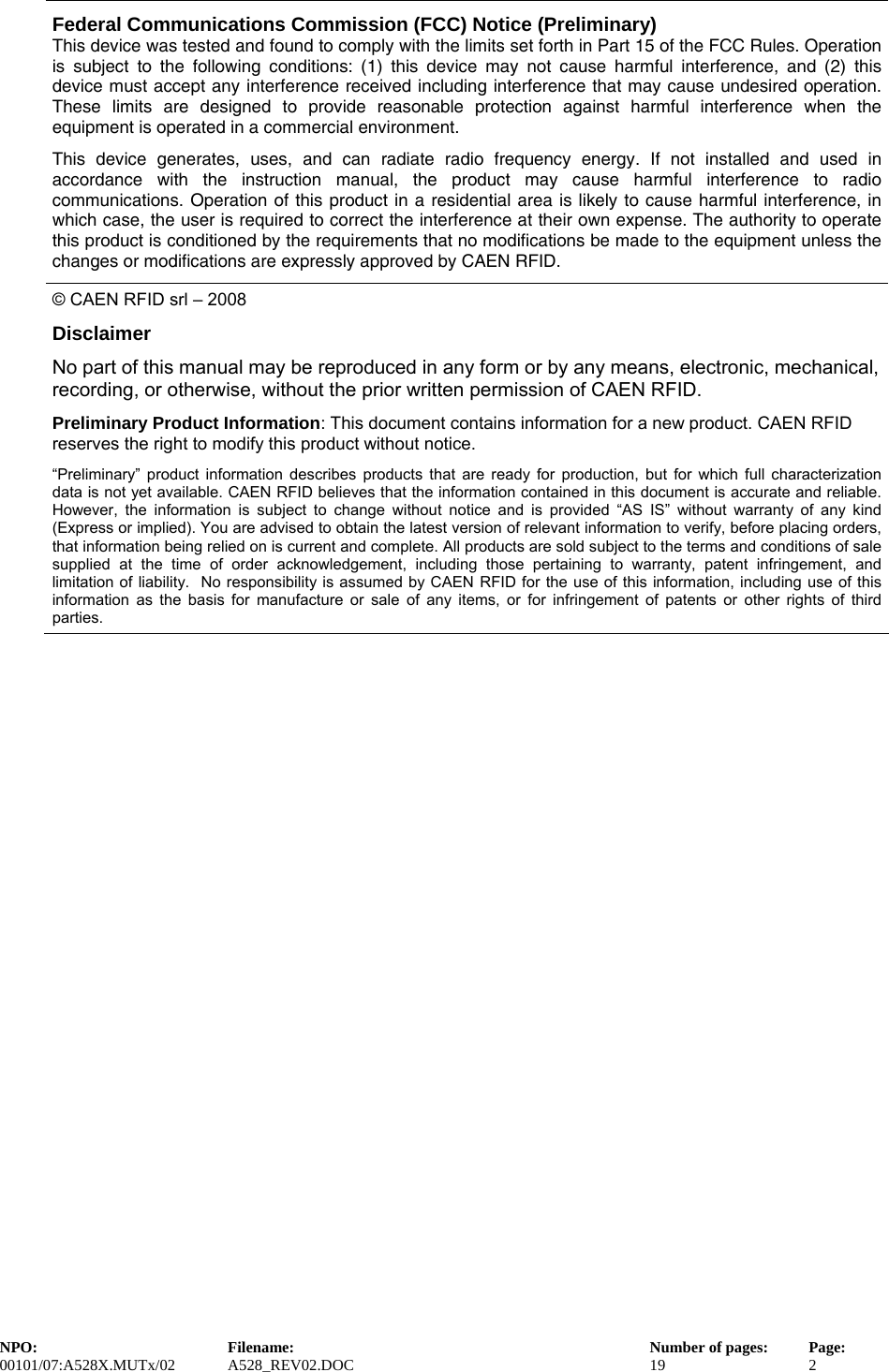   Federal Communications Commission (FCC) Notice (Preliminary) This device was tested and found to comply with the limits set forth in Part 15 of the FCC Rules. Operation is subject to the following conditions: (1) this device may not cause harmful interference, and (2) this device must accept any interference received including interference that may cause undesired operation. These limits are designed to provide reasonable protection against harmful interference when the equipment is operated in a commercial environment.   This device generates, uses, and can radiate radio frequency energy. If not installed and used in accordance with the instruction manual, the product may cause harmful interference to radio communications. Operation of this product in a residential area is likely to cause harmful interference, in which case, the user is required to correct the interference at their own expense. The authority to operate this product is conditioned by the requirements that no modifications be made to the equipment unless the changes or modifications are expressly approved by CAEN RFID. © CAEN RFID srl – 2008 Disclaimer No part of this manual may be reproduced in any form or by any means, electronic, mechanical, recording, or otherwise, without the prior written permission of CAEN RFID. Preliminary Product Information: This document contains information for a new product. CAEN RFID reserves the right to modify this product without notice. “Preliminary” product information describes products that are ready for production, but for which full characterization data is not yet available. CAEN RFID believes that the information contained in this document is accurate and reliable. However, the information is subject to change without notice and is provided “AS IS” without warranty of any kind (Express or implied). You are advised to obtain the latest version of relevant information to verify, before placing orders, that information being relied on is current and complete. All products are sold subject to the terms and conditions of sale supplied at the time of order acknowledgement, including those pertaining to warranty, patent infringement, and limitation of liability.  No responsibility is assumed by CAEN RFID for the use of this information, including use of this information as the basis for manufacture or sale of any items, or for infringement of patents or other rights of third parties. NPO:  Filename:  Number of pages:  Page: 00101/07:A528X.MUTx/02 A528_REV02.DOC  19  2  