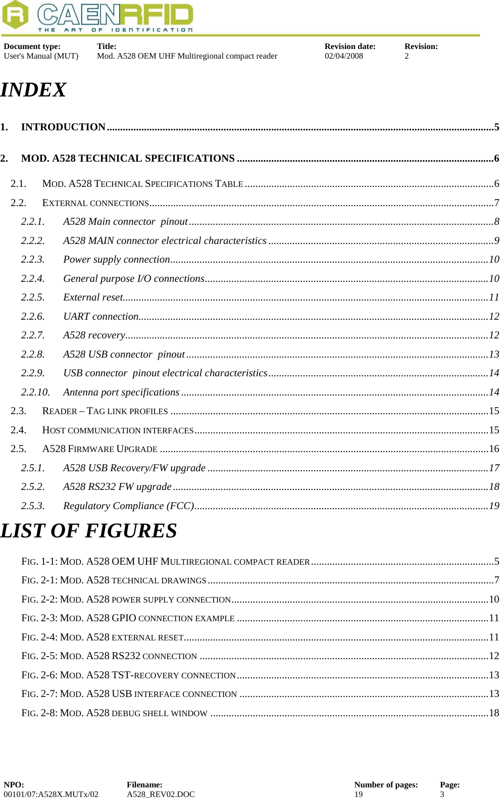   Document type:  Title:  Revision date:  Revision:  User&apos;s Manual (MUT)  Mod. A528 OEM UHF Multiregional compact reader  02/04/2008  2  INDEX 1. INTRODUCTION..................................................................................................................................................5 2. MOD. A528 TECHNICAL SPECIFICATIONS .................................................................................................6 2.1. MOD. A528 TECHNICAL SPECIFICATIONS TABLE ..............................................................................................6 2.2. EXTERNAL CONNECTIONS..................................................................................................................................7 2.2.1. A528 Main connector  pinout...................................................................................................................8 2.2.2. A528 MAIN connector electrical characteristics .....................................................................................9 2.2.3. Power supply connection........................................................................................................................10 2.2.4. General purpose I/O connections...........................................................................................................10 2.2.5. External reset..........................................................................................................................................11 2.2.6. UART connection....................................................................................................................................12 2.2.7. A528 recovery.........................................................................................................................................12 2.2.8. A528 USB connector  pinout..................................................................................................................13 2.2.9. USB connector  pinout electrical characteristics...................................................................................14 2.2.10. Antenna port specifications ....................................................................................................................14 2.3. READER – TAG LINK PROFILES ........................................................................................................................15 2.4. HOST COMMUNICATION INTERFACES...............................................................................................................15 2.5. A528 FIRMWARE UPGRADE ............................................................................................................................16 2.5.1. A528 USB Recovery/FW upgrade ..........................................................................................................17 2.5.2. A528 RS232 FW upgrade.......................................................................................................................18 2.5.3. Regulatory Compliance (FCC)...............................................................................................................19 LIST OF FIGURES FIG. 1-1: MOD. A528 OEM UHF MULTIREGIONAL COMPACT READER.....................................................................5 FIG. 2-1: MOD. A528 TECHNICAL DRAWINGS............................................................................................................7 FIG. 2-2: MOD. A528 POWER SUPPLY CONNECTION.................................................................................................10 FIG. 2-3: MOD. A528 GPIO CONNECTION EXAMPLE ...............................................................................................11 FIG. 2-4: MOD. A528 EXTERNAL RESET...................................................................................................................11 FIG. 2-5: MOD. A528 RS232 CONNECTION .............................................................................................................12 FIG. 2-6: MOD. A528 TST-RECOVERY CONNECTION...............................................................................................13 FIG. 2-7: MOD. A528 USB INTERFACE CONNECTION ..............................................................................................13 FIG. 2-8: MOD. A528 DEBUG SHELL WINDOW .........................................................................................................18  NPO:  Filename:  Number of pages:  Page: 00101/07:A528X.MUTx/02 A528_REV02.DOC  19  3  