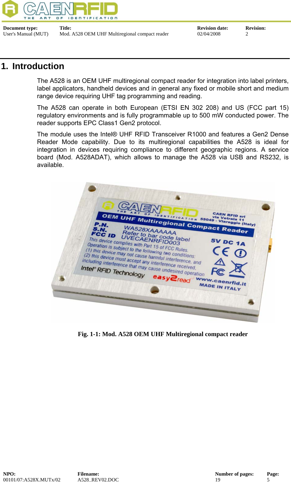   Document type:  Title:  Revision date:  Revision: User&apos;s Manual (MUT)  Mod. A528 OEM UHF Multiregional compact reader  02/04/2008  2  1. Introduction The A528 is an OEM UHF multiregional compact reader for integration into label printers, label applicators, handheld devices and in general any fixed or mobile short and medium range device requiring UHF tag programming and reading.  The A528 can operate in both European (ETSI EN 302 208) and US (FCC part 15) regulatory environments and is fully programmable up to 500 mW conducted power. The reader supports EPC Class1 Gen2 protocol. The module uses the Intel® UHF RFID Transceiver R1000 and features a Gen2 Dense Reader Mode capability. Due to its multiregional capabilities the A528 is ideal for integration in devices requiring compliance to different geographic regions. A service board (Mod. A528ADAT), which allows to manage the A528 via USB and RS232, is available.   Fig. 1-1: Mod. A528 OEM UHF Multiregional compact reader   NPO:  Filename:  Number of pages:  Page: 00101/07:A528X.MUTx/02 A528_REV02.DOC  19  5  