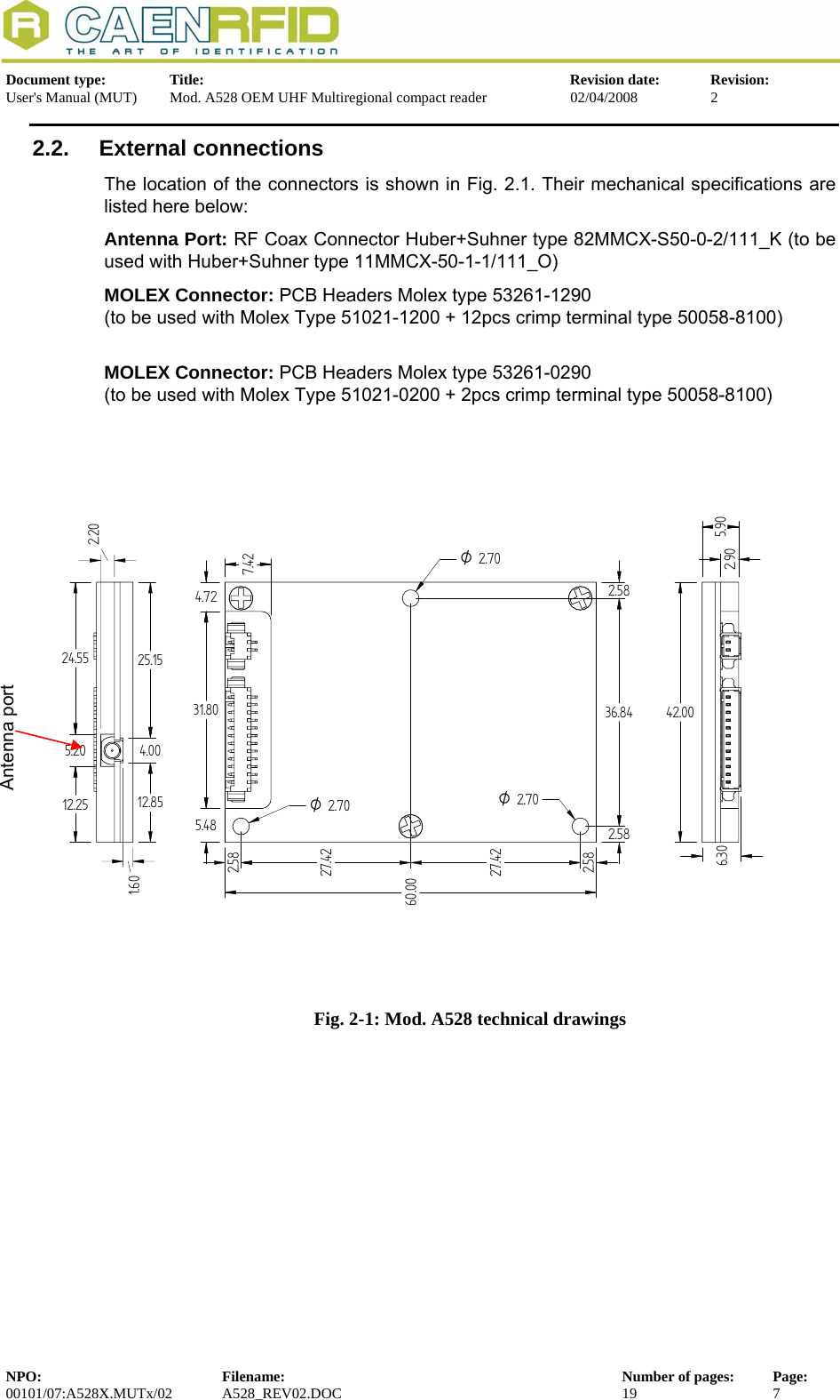   Document type:  Title:  Revision date:  Revision: User&apos;s Manual (MUT)  Mod. A528 OEM UHF Multiregional compact reader  02/04/2008  2  2.2. External connections The location of the connectors is shown in Fig. 2.1. Their mechanical specifications are listed here below: Antenna Port: RF Coax Connector Huber+Suhner type 82MMCX-S50-0-2/111_K (to be used with Huber+Suhner type 11MMCX-50-1-1/111_O) MOLEX Connector: PCB Headers Molex type 53261-1290 (to be used with Molex Type 51021-1200 + 12pcs crimp terminal type 50058-8100)  MOLEX Connector: PCB Headers Molex type 53261-0290 (to be used with Molex Type 51021-0200 + 2pcs crimp terminal type 50058-8100)  2.5827.4227.422.582.5836.842.587.424.7231.805.486.3042.0024.555.2012.2525.154.0012.851.602.202.90O2.70O2.70O2.705.9060.00 Antenna port  Fig. 2-1: Mod. A528 technical drawings NPO:  Filename:  Number of pages:  Page: 00101/07:A528X.MUTx/02 A528_REV02.DOC  19  7  