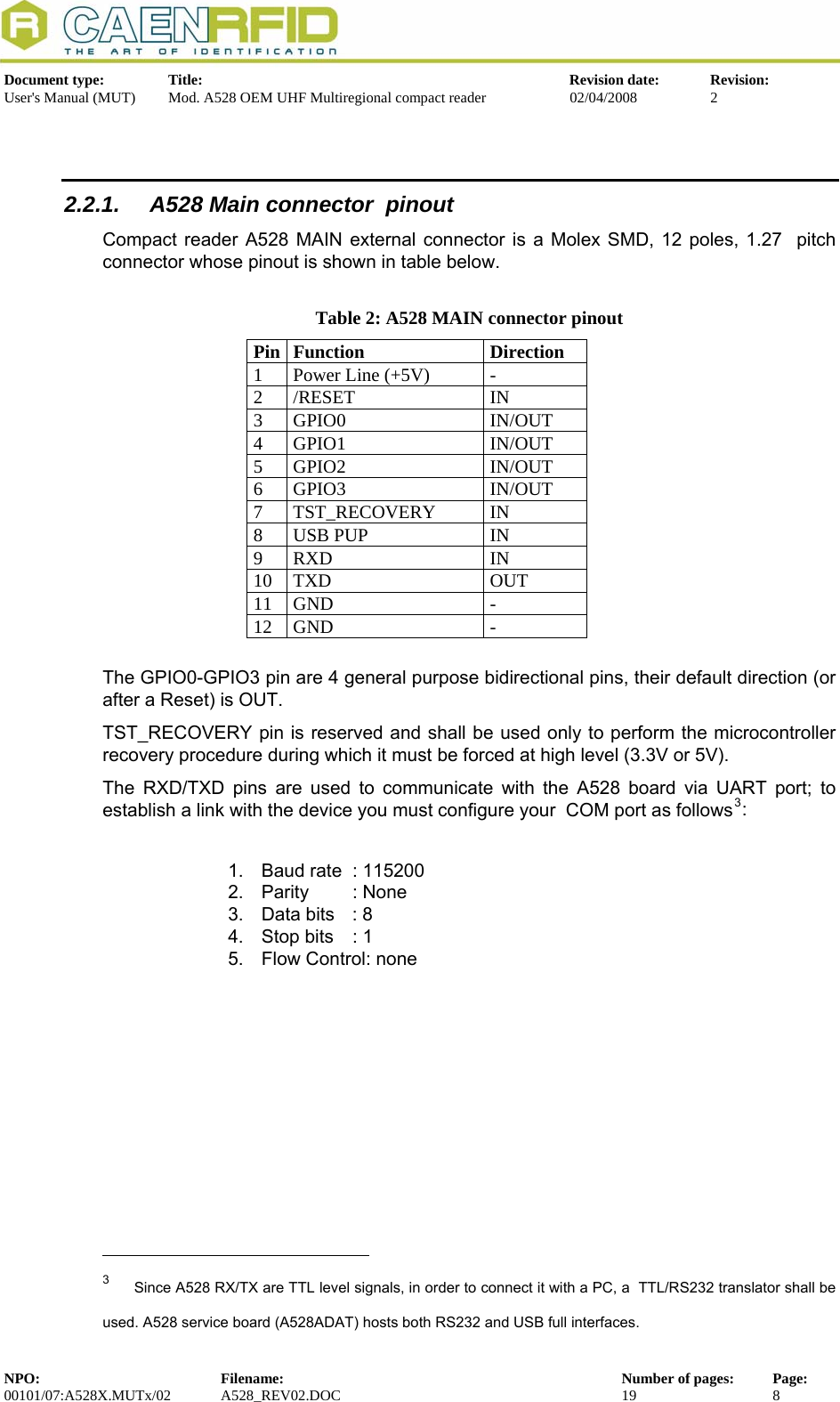   Document type:  Title:  Revision date:  Revision: User&apos;s Manual (MUT)  Mod. A528 OEM UHF Multiregional compact reader  02/04/2008  2   2.2.1.  A528 Main connector  pinout Compact reader A528 MAIN external connector is a Molex SMD, 12 poles, 1.27  pitch connector whose pinout is shown in table below.  Table 2: A528 MAIN connector pinout Pin Function  Direction 1  Power Line (+5V)  - 2 /RESET  IN 3 GPIO0  IN/OUT 4 GPIO1  IN/OUT 5 GPIO2  IN/OUT 6 GPIO3  IN/OUT 7 TST_RECOVERY  IN 8  USB PUP  IN  9 RXD  IN 10 TXD  OUT 11 GND  - 12 GND  -  The GPIO0-GPIO3 pin are 4 general purpose bidirectional pins, their default direction (or after a Reset) is OUT.  TST_RECOVERY pin is reserved and shall be used only to perform the microcontroller recovery procedure during which it must be forced at high level (3.3V or 5V). The RXD/TXD pins are used to communicate with the A528 board via UART port; to establish a link with the device you must configure your  COM port as follows3:  1.  Baud rate  : 115200 2. Parity  : None 3.  Data bits  : 8 4.  Stop bits  : 1 5.  Flow Control: none                                                            3  Since A528 RX/TX are TTL level signals, in order to connect it with a PC, a  TTL/RS232 translator shall be used. A528 service board (A528ADAT) hosts both RS232 and USB full interfaces. NPO:  Filename:  Number of pages:  Page: 00101/07:A528X.MUTx/02 A528_REV02.DOC  19  8  