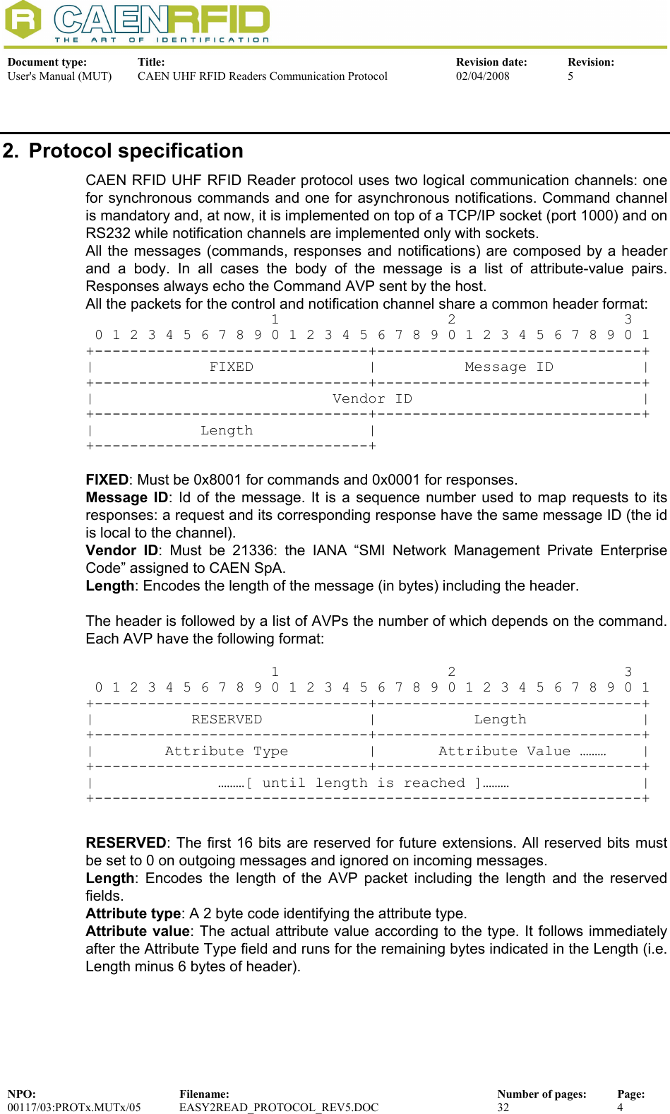  Document type:  Title:  Revision date:  Revision: User&apos;s Manual (MUT)  CAEN UHF RFID Readers Communication Protocol  02/04/2008  5  NPO:  Filename:  Number of pages:  Page: 00117/03:PROTx.MUTx/05 EASY2READ_PROTOCOL_REV5.DOC  32  4  2. Protocol specification CAEN RFID UHF RFID Reader protocol uses two logical communication channels: one for synchronous commands and one for asynchronous notifications. Command channel is mandatory and, at now, it is implemented on top of a TCP/IP socket (port 1000) and on RS232 while notification channels are implemented only with sockets. All the messages (commands, responses and notifications) are composed by a header and a body. In all cases the body of the message is a list of attribute-value pairs. Responses always echo the Command AVP sent by the host.  All the packets for the control and notification channel share a common header format:                      1                   2                   3    0 1 2 3 4 5 6 7 8 9 0 1 2 3 4 5 6 7 8 9 0 1 2 3 4 5 6 7 8 9 0 1 +-------------------------------+------------------------------+ |             FIXED             |          Message ID          | +-------------------------------+------------------------------+ |                           Vendor ID                          | +-------------------------------+------------------------------+ |            Length             |  +-------------------------------+  FIXED: Must be 0x8001 for commands and 0x0001 for responses. Message ID: Id of the message. It is a sequence number used to map requests to its responses: a request and its corresponding response have the same message ID (the id is local to the channel). Vendor ID: Must be 21336: the IANA “SMI Network Management Private Enterprise Code” assigned to CAEN SpA. Length: Encodes the length of the message (in bytes) including the header.  The header is followed by a list of AVPs the number of which depends on the command. Each AVP have the following format:                       1                   2                   3    0 1 2 3 4 5 6 7 8 9 0 1 2 3 4 5 6 7 8 9 0 1 2 3 4 5 6 7 8 9 0 1 +-------------------------------+------------------------------+ |           RESERVED            |           Length             | +-------------------------------+------------------------------+ |        Attribute Type         |       Attribute Value ………    | +-------------------------------+------------------------------+ |              ………[ until length is reached ]………               | +--------------------------------------------------------------+   RESERVED: The first 16 bits are reserved for future extensions. All reserved bits must be set to 0 on outgoing messages and ignored on incoming messages. Length: Encodes the length of the AVP packet including the length and the reserved fields. Attribute type: A 2 byte code identifying the attribute type. Attribute value: The actual attribute value according to the type. It follows immediately after the Attribute Type field and runs for the remaining bytes indicated in the Length (i.e. Length minus 6 bytes of header).  