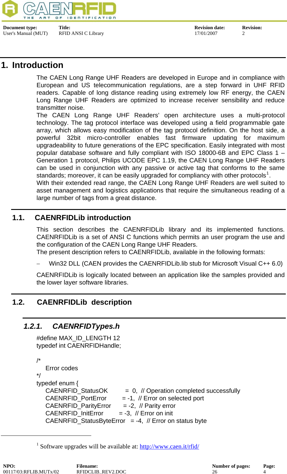  Document type:  Title:  Revision date:  Revision: User&apos;s Manual (MUT)  RFID ANSI C Library  17/01/2007  2  1. Introduction The CAEN Long Range UHF Readers are developed in Europe and in compliance with European and US telecommunication regulations, are a step forward in UHF RFID readers. Capable of long distance reading using extremely low RF energy, the CAEN Long Range UHF Readers are optimized to increase receiver sensibility and reduce transmitter noise. The CAEN Long Range UHF Readers’ open architecture uses a multi-protocol technology. The tag protocol interface was developed using a field programmable gate array, which allows easy modification of the tag protocol definition. On the host side, a powerful 32bit micro-controller enables fast firmware updating for maximum upgradeability to future generations of the EPC specification. Easily integrated with most popular database software and fully compliant with ISO 18000-6B and EPC Class 1 – Generation 1 protocol, Philips UCODE EPC 1.19, the CAEN Long Range UHF Readers can be used in conjunction with any passive or active tag that conforms to the same standards; moreover, it can be easily upgraded for compliancy with other protocols1. With their extended read range, the CAEN Long Range UHF Readers are well suited to asset management and logistics applications that require the simultaneous reading of a large number of tags from a great distance. 1.1. CAENRFIDLib introduction This section describes the CAENRFIDLib library and its implemented functions. CAENRFIDLib is a set of ANSI C functions which permits an user program the use and the configuration of the CAEN Long Range UHF Readers. The present description refers to CAENRFIDLib, available in the following formats: −  Win32 DLL (CAEN provides the CAENRFIDLib.lib stub for Microsoft Visual C++ 6.0) CAENRFIDLib is logically located between an application like the samples provided and the lower layer software libraries. 1.2.   CAENRFIDLib  description 1.2.1. CAENRFIDTypes.h #define MAX_ID_LENGTH 12 typedef int CAENRFIDHandle;  /*  Error codes */ typedef enum {   CAENRFID_StatusOK          =  0,  // Operation completed successfully            CAENRFID_PortError         = -1,  // Error on selected port              CAENRFID_ParityError       = -2,  // Parity error                 CAENRFID_InitError         = -3,  // Error on init                     CAENRFID_StatusByteError   = -4,  // Error on status byte                                                                              1 Software upgrades will be available at: http://www.caen.it/rfid/NPO:  Filename:  Number of pages:  Page: 00117/03:RFLIB.MUTx/02 RFIDCLIB_REV2.DOC  26  4  