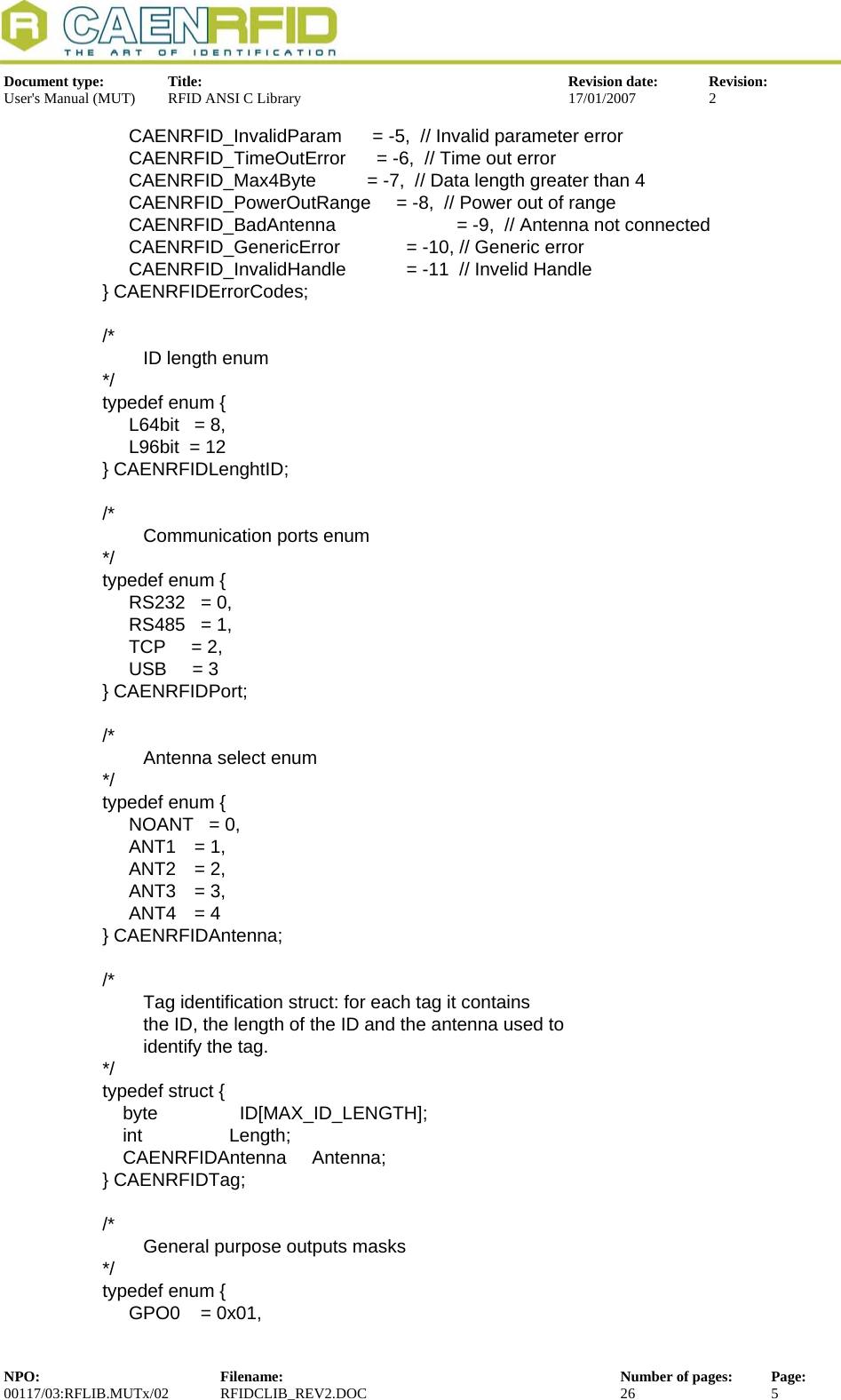  Document type:  Title:  Revision date:  Revision: User&apos;s Manual (MUT)  RFID ANSI C Library  17/01/2007  2  CAENRFID_InvalidParam      = -5,  // Invalid parameter error   CAENRFID_TimeOutError      = -6,  // Time out error   CAENRFID_Max4Byte          = -7,  // Data length greater than 4 CAENRFID_PowerOutRange     = -8,  // Power out of range CAENRFID_BadAntenna       = -9,  // Antenna not connected   CAENRFID_GenericError     = -10, // Generic error   CAENRFID_InvalidHandle     = -11  // Invelid Handle } CAENRFIDErrorCodes;  /*         ID length enum */ typedef enum {   L64bit = 8,   L96bit  = 12 } CAENRFIDLenghtID;  /*         Communication ports enum */ typedef enum {    RS232   = 0,   RS485   = 1,   TCP     = 2,    USB     = 3  } CAENRFIDPort;  /*         Antenna select enum */ typedef enum {   NOANT   = 0,  ANT1 = 1,  ANT2 = 2,  ANT3 = 3,  ANT4 = 4 } CAENRFIDAntenna;  /*         Tag identification struct: for each tag it contains          the ID, the length of the ID and the antenna used to          identify the tag. */ typedef struct {     byte                ID[MAX_ID_LENGTH];     int                 Length;     CAENRFIDAntenna     Antenna; } CAENRFIDTag;  /*         General purpose outputs masks  */ typedef enum {   GPO0    = 0x01, NPO:  Filename:  Number of pages:  Page: 00117/03:RFLIB.MUTx/02 RFIDCLIB_REV2.DOC  26  5  