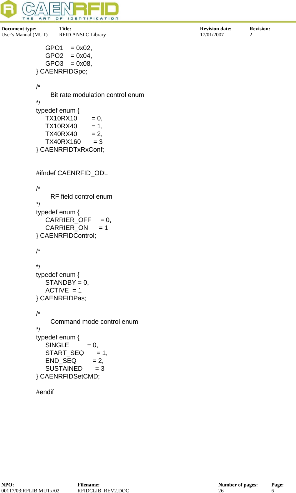  Document type:  Title:  Revision date:  Revision: User&apos;s Manual (MUT)  RFID ANSI C Library  17/01/2007  2    GPO1    = 0x02,   GPO2    = 0x04,   GPO3    = 0x08, } CAENRFIDGpo;  /*         Bit rate modulation control enum */ typedef enum {   TX10RX10        = 0,   TX10RX40        = 1,   TX40RX40        = 2,   TX40RX160       = 3 } CAENRFIDTxRxConf;   #ifndef CAENRFID_ODL  /*         RF field control enum */ typedef enum {   CARRIER_OFF     = 0,   CARRIER_ON      = 1 } CAENRFIDControl;  /*  */ typedef enum {   STANDBY = 0,   ACTIVE  = 1 } CAENRFIDPas;  /*         Command mode control enum */ typedef enum {   SINGLE          = 0,   START_SEQ       = 1,   END_SEQ         = 2,   SUSTAINED       = 3 } CAENRFIDSetCMD;  #endif NPO:  Filename:  Number of pages:  Page: 00117/03:RFLIB.MUTx/02 RFIDCLIB_REV2.DOC  26  6  