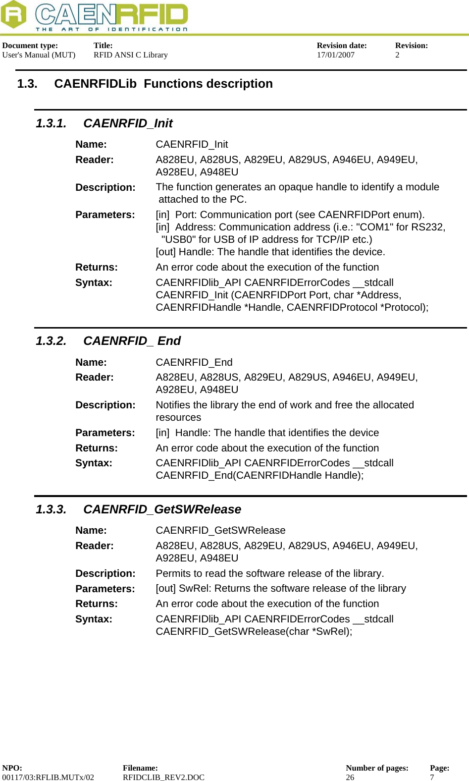  Document type:  Title:  Revision date:  Revision: User&apos;s Manual (MUT)  RFID ANSI C Library  17/01/2007  2  1.3.  CAENRFIDLib  Functions description 1.3.1. CAENRFID_Init Name:  CAENRFID_Init Reader:  A828EU, A828US, A829EU, A829US, A946EU, A949EU, A928EU, A948EU  Description:  The function generates an opaque handle to identify a module  attached to the PC. Parameters:  [in]  Port: Communication port (see CAENRFIDPort enum). [in]  Address: Communication address (i.e.: &quot;COM1&quot; for RS232,   &quot;USB0&quot; for USB of IP address for TCP/IP etc.) [out] Handle: The handle that identifies the device. Returns:  An error code about the execution of the function Syntax:  CAENRFIDlib_API CAENRFIDErrorCodes __stdcall CAENRFID_Init (CAENRFIDPort Port, char *Address, CAENRFIDHandle *Handle, CAENRFIDProtocol *Protocol); 1.3.2. CAENRFID_ End Name:  CAENRFID_End Reader:  A828EU, A828US, A829EU, A829US, A946EU, A949EU, A928EU, A948EU  Description:  Notifies the library the end of work and free the allocated resources Parameters:  [in]  Handle: The handle that identifies the device Returns:  An error code about the execution of the function Syntax:  CAENRFIDlib_API CAENRFIDErrorCodes __stdcall CAENRFID_End(CAENRFIDHandle Handle); 1.3.3. CAENRFID_GetSWRelease Name:  CAENRFID_GetSWRelease Reader:  A828EU, A828US, A829EU, A829US, A946EU, A949EU, A928EU, A948EU  Description:  Permits to read the software release of the library. Parameters:  [out] SwRel: Returns the software release of the library Returns:  An error code about the execution of the function Syntax:  CAENRFIDlib_API CAENRFIDErrorCodes __stdcall CAENRFID_GetSWRelease(char *SwRel);  NPO:  Filename:  Number of pages:  Page: 00117/03:RFLIB.MUTx/02 RFIDCLIB_REV2.DOC  26  7  