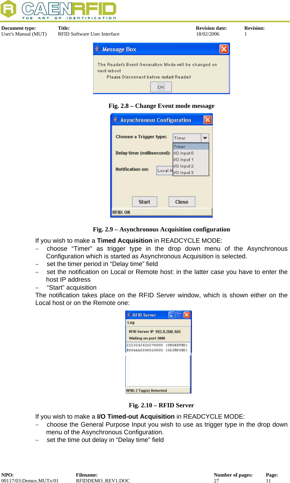  Document type:  Title:  Revision date:  Revision: User&apos;s Manual (MUT)  RFID Software User Interface  18/02/2006  1   Fig. 2.8 – Change Event mode message  Fig. 2.9 – Asynchronous Acquisition configuration If you wish to make a Timed Acquisition in READCYCLE MODE: −  choose “Timer” as trigger type in the drop down menu of the Asynchronous Configuration which is started as Asynchronous Acquisition is selected.  −  set the timer period in “Delay time” field −  set the notification on Local or Remote host: in the latter case you have to enter the host IP address −  “Start” acquisition The notification takes place on the RFID Server window, which is shown either on the Local host or on the Remote one: Fig. 2.10 – RFID Server If you wish to make a I/O Timed-out Acquisition in READCYCLE MODE: −  choose the General Purpose Input you wish to use as trigger type in the drop down menu of the Asynchronous Configuration.  −  set the time out delay in “Delay time” field NPO:  Filename:  Number of pages:  Page: 00117/03:Demox.MUTx/01 RFIDDEMO_REV1.DOC  27  11  