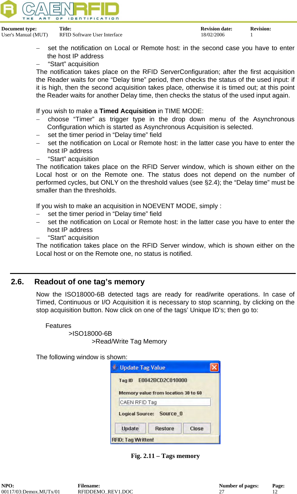  Document type:  Title:  Revision date:  Revision: User&apos;s Manual (MUT)  RFID Software User Interface  18/02/2006  1  −  set the notification on Local or Remote host: in the second case you have to enter the host IP address −  “Start” acquisition The notification takes place on the RFID ServerConfiguration; after the first acquisition the Reader waits for one “Delay time” period, then checks the status of the used input: if it is high, then the second acquisition takes place, otherwise it is timed out; at this point the Reader waits for another Delay time, then checks the status of the used input again.  If you wish to make a Timed Acquisition in TIME MODE: −  choose “Timer” as trigger type in the drop down menu of the Asynchronous Configuration which is started as Asynchronous Acquisition is selected.  −  set the timer period in “Delay time” field −  set the notification on Local or Remote host: in the latter case you have to enter the host IP address −  “Start” acquisition The notification takes place on the RFID Server window, which is shown either on the Local host or on the Remote one. The status does not depend on the number of performed cycles, but ONLY on the threshold values (see §2.4); the “Delay time” must be smaller than the thresholds.   If you wish to make an acquisition in NOEVENT MODE, simply : −  set the timer period in “Delay time” field −  set the notification on Local or Remote host: in the latter case you have to enter the host IP address −  “Start” acquisition The notification takes place on the RFID Server window, which is shown either on the Local host or on the Remote one, no status is notified.  2.6.  Readout of one tag’s memory Now the ISO18000-6B detected tags are ready for read/write operations. In case of Timed, Continuous or I/O Acquisition it is necessary to stop scanning, by clicking on the stop acquisition button. Now click on one of the tags’ Unique ID’s; then go to:  Features &gt;ISO18000-6B   &gt;Read/Write Tag Memory  The following window is shown:  Fig. 2.11 – Tags memory NPO:  Filename:  Number of pages:  Page: 00117/03:Demox.MUTx/01 RFIDDEMO_REV1.DOC  27  12  