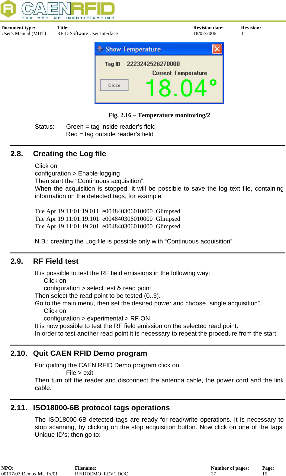  Document type:  Title:  Revision date:  Revision: User&apos;s Manual (MUT)  RFID Software User Interface  18/02/2006  1   Fig. 2.16 – Temperature monitoring/2 Status:  Green = tag inside reader’s field     Red = tag outside reader’s field 2.8.  Creating the Log file Click on  configuration &gt; Enable logging Then start the “Continuous acquisition”. When the acquisition is stopped, it will be possible to save the log text file, containing information on the detected tags, for example:  Tue Apr 19 11:01:19.011  e004840306010000  Glimpsed Tue Apr 19 11:01:19.101  e004840306010000  Glimpsed Tue Apr 19 11:01:19.201  e004840306010000  Glimpsed  N.B.: creating the Log file is possible only with “Continuous acquisition” 2.9.  RF Field test It is possible to test the RF field emissions in the following way: Click on  configuration &gt; select test &amp; read point Then select the read point to be tested (0..3). Go to the main menu, then set the desired power and choose “single acquisition”. Click on  configuration &gt; experimental &gt; RF ON It is now possible to test the RF field emission on the selected read point.  In order to test another read point it is necessary to repeat the procedure from the start. 2.10.  Quit CAEN RFID Demo program For quitting the CAEN RFID Demo program click on File &gt; exit Then turn off the reader and disconnect the antenna cable, the power cord and the link cable. 2.11.  ISO18000-6B protocol tags operations The ISO18000-6B detected tags are ready for read/write operations. It is necessary to stop scanning, by clicking on the stop acquisition button. Now click on one of the tags’ Unique ID’s; then go to:  NPO:  Filename:  Number of pages:  Page: 00117/03:Demox.MUTx/01 RFIDDEMO_REV1.DOC  27  15  