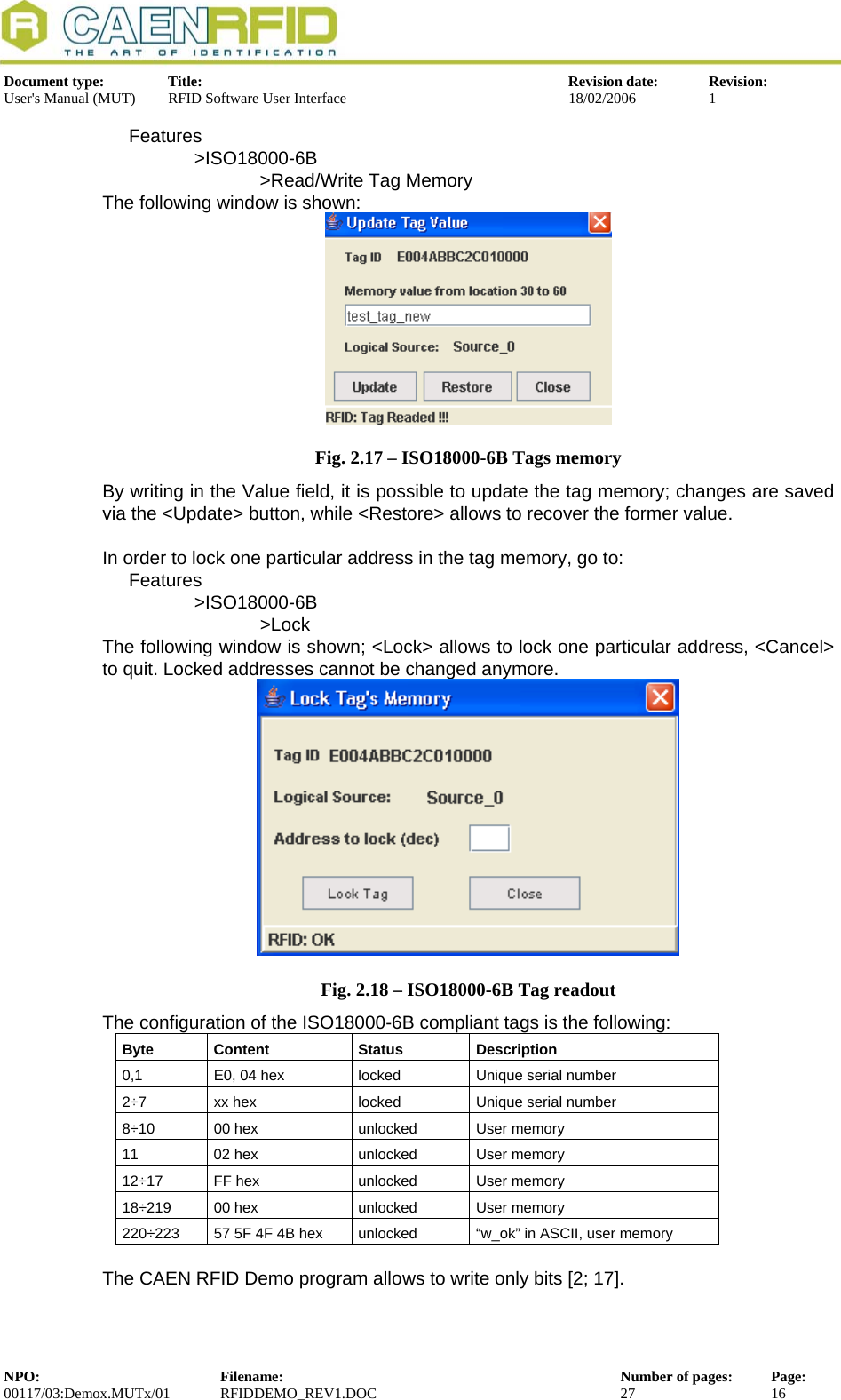  Document type:  Title:  Revision date:  Revision: User&apos;s Manual (MUT)  RFID Software User Interface  18/02/2006  1  Features &gt;ISO18000-6B   &gt;Read/Write Tag Memory The following window is shown:  Fig. 2.17 – ISO18000-6B Tags memory By writing in the Value field, it is possible to update the tag memory; changes are saved via the &lt;Update&gt; button, while &lt;Restore&gt; allows to recover the former value.  In order to lock one particular address in the tag memory, go to: Features &gt;ISO18000-6B    &gt;Lock The following window is shown; &lt;Lock&gt; allows to lock one particular address, &lt;Cancel&gt; to quit. Locked addresses cannot be changed anymore.  Fig. 2.18 – ISO18000-6B Tag readout The configuration of the ISO18000-6B compliant tags is the following: Byte Content  Status  Description 0,1  E0, 04 hex  locked  Unique serial number 2÷7  xx hex  locked  Unique serial number 8÷10  00 hex  unlocked  User memory 11  02 hex  unlocked  User memory 12÷17  FF hex  unlocked  User memory 18÷219  00 hex  unlocked  User memory 220÷223  57 5F 4F 4B hex  unlocked  “w_ok” in ASCII, user memory  The CAEN RFID Demo program allows to write only bits [2; 17]. NPO:  Filename:  Number of pages:  Page: 00117/03:Demox.MUTx/01 RFIDDEMO_REV1.DOC  27  16  