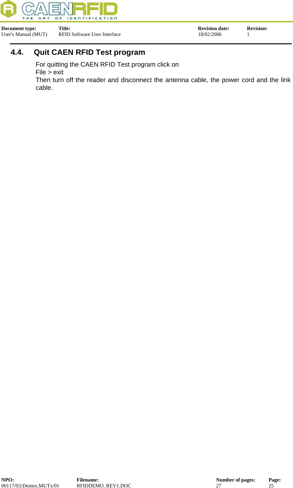 Document type:  Title:  Revision date:  Revision: User&apos;s Manual (MUT)  RFID Software User Interface  18/02/2006  1  4.4.  Quit CAEN RFID Test program For quitting the CAEN RFID Test program click on File &gt; exit Then turn off the reader and disconnect the antenna cable, the power cord and the link cable. NPO:  Filename:  Number of pages:  Page: 00117/03:Demox.MUTx/01 RFIDDEMO_REV1.DOC  27  25  