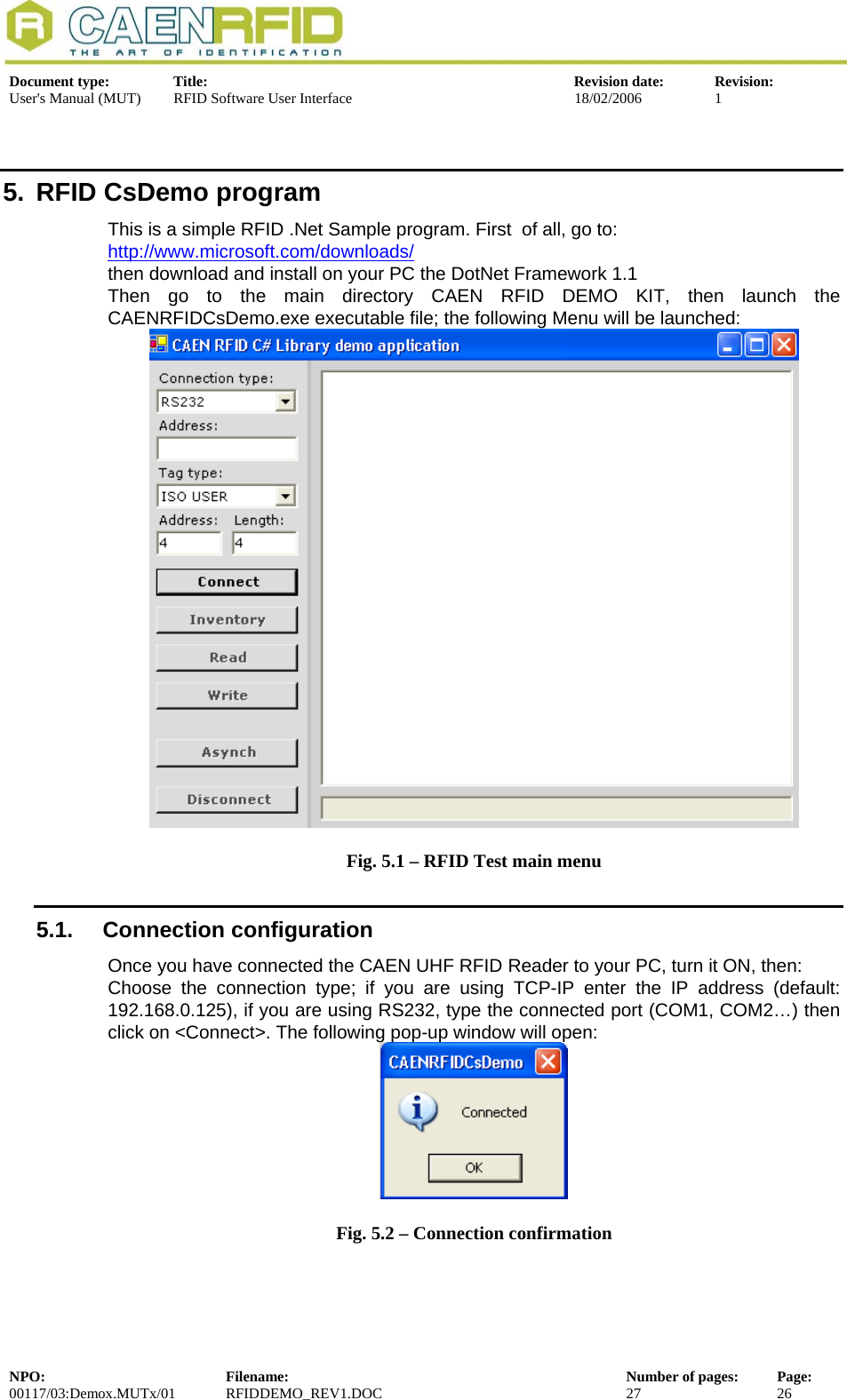  Document type:  Title:  Revision date:  Revision: User&apos;s Manual (MUT)  RFID Software User Interface  18/02/2006  1  5.  RFID CsDemo program This is a simple RFID .Net Sample program. First  of all, go to: http://www.microsoft.com/downloads/then download and install on your PC the DotNet Framework 1.1 Then go to the main directory CAEN RFID DEMO KIT, then launch the CAENRFIDCsDemo.exe executable file; the following Menu will be launched:  Fig. 5.1 – RFID Test main menu 5.1. Connection configuration Once you have connected the CAEN UHF RFID Reader to your PC, turn it ON, then: Choose the connection type; if you are using TCP-IP enter the IP address (default: 192.168.0.125), if you are using RS232, type the connected port (COM1, COM2…) then click on &lt;Connect&gt;. The following pop-up window will open:  Fig. 5.2 – Connection confirmation NPO:  Filename:  Number of pages:  Page: 00117/03:Demox.MUTx/01 RFIDDEMO_REV1.DOC  27  26  