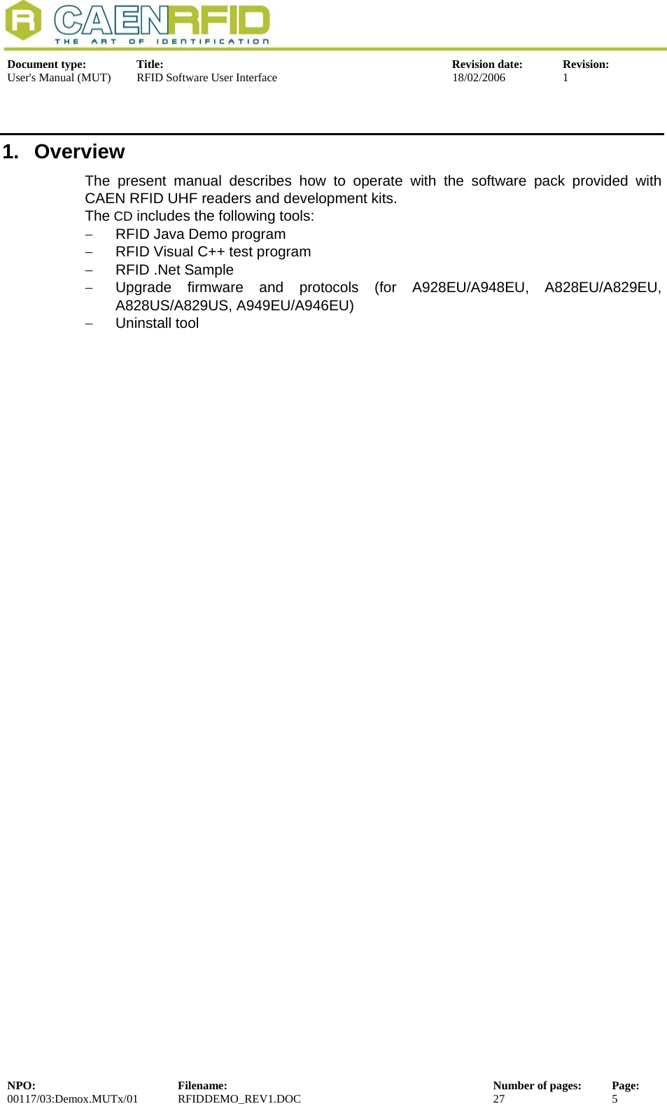  Document type:  Title:  Revision date:  Revision: User&apos;s Manual (MUT)  RFID Software User Interface  18/02/2006  1  1.  Overview The present manual describes how to operate with the software pack provided with CAEN RFID UHF readers and development kits.  The CD includes the following tools: −  RFID Java Demo program −  RFID Visual C++ test program −  RFID .Net Sample −  Upgrade firmware and protocols (for A928EU/A948EU, A828EU/A829EU, A828US/A829US, A949EU/A946EU) −  Uninstall tool  NPO:  Filename:  Number of pages:  Page: 00117/03:Demox.MUTx/01 RFIDDEMO_REV1.DOC  27  5  