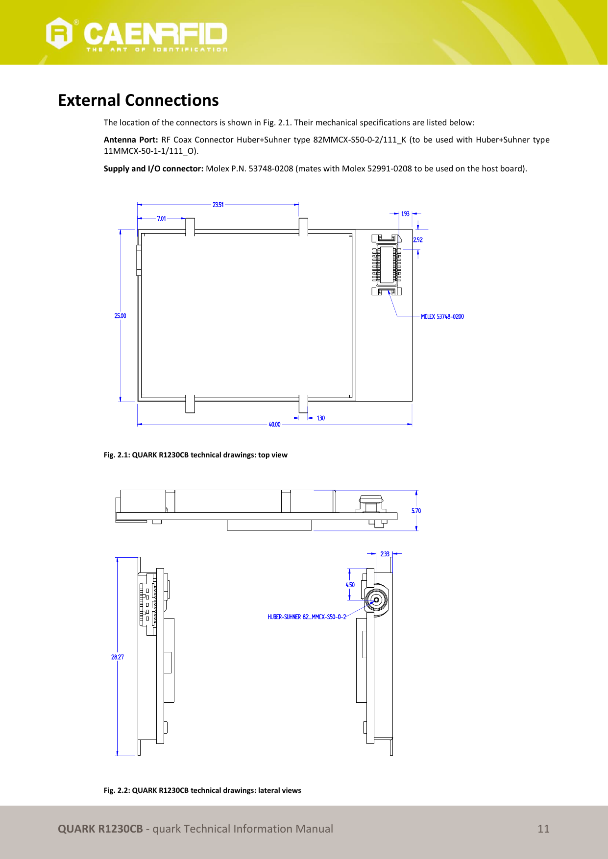       QUARK R1230CB - quark Technical Information Manual 11  External Connections The location of the connectors is shown in Fig. 2.1. Their mechanical specifications are listed below: Antenna Port:  RF Coax Connector Huber+Suhner type 82MMCX-S50-0-2/111_K (to be used with Huber+Suhner type 11MMCX-50-1-1/111_O). Supply and I/O connector: Molex P.N. 53748-0208 (mates with Molex 52991-0208 to be used on the host board).    Fig. 2.1: QUARK R1230CB technical drawings: top view     Fig. 2.2: QUARK R1230CB technical drawings: lateral views 