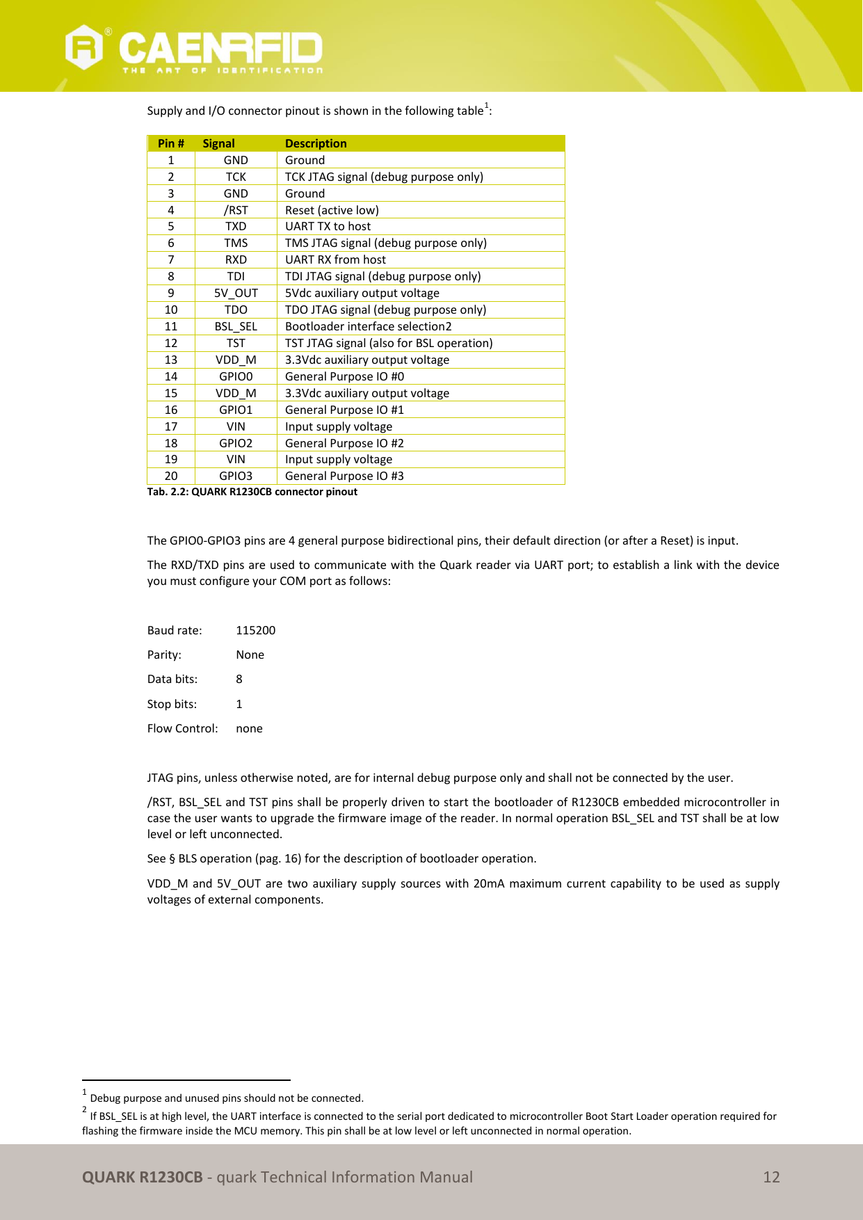       QUARK R1230CB - quark Technical Information Manual 12 Supply and I/O connector pinout is shown in the following table1:  Pin # Signal Description 1 GND Ground 2 TCK TCK JTAG signal (debug purpose only) 3 GND Ground 4 /RST Reset (active low) 5 TXD UART TX to host  6 TMS TMS JTAG signal (debug purpose only) 7 RXD UART RX from host 8 TDI TDI JTAG signal (debug purpose only) 9 5V_OUT 5Vdc auxiliary output voltage 10 TDO TDO JTAG signal (debug purpose only) 11 BSL_SEL Bootloader interface selection2 12 TST TST JTAG signal (also for BSL operation) 13 VDD_M 3.3Vdc auxiliary output voltage 14 GPIO0 General Purpose IO #0 15 VDD_M 3.3Vdc auxiliary output voltage 16 GPIO1 General Purpose IO #1 17 VIN Input supply voltage 18 GPIO2 General Purpose IO #2 19 VIN Input supply voltage 20 GPIO3 General Purpose IO #3 Tab. 2.2: QUARK R1230CB connector pinout  The GPIO0-GPIO3 pins are 4 general purpose bidirectional pins, their default direction (or after a Reset) is input. The RXD/TXD pins are used to communicate with the Quark reader via UART port; to establish a link with the device you must configure your COM port as follows:  Baud rate:   115200 Parity:    None Data bits:   8 Stop bits:  1 Flow Control:   none  JTAG pins, unless otherwise noted, are for internal debug purpose only and shall not be connected by the user. /RST, BSL_SEL and TST pins shall be properly driven to start the bootloader of R1230CB embedded microcontroller in case the user wants to upgrade the firmware image of the reader. In normal operation BSL_SEL and TST shall be at low level or left unconnected. See § BLS operation (pag. 16) for the description of bootloader operation. VDD_M and 5V_OUT  are  two  auxiliary supply  sources  with 20mA  maximum current  capability to  be  used as supply voltages of external components.                                                             1 Debug purpose and unused pins should not be connected. 2 If BSL_SEL is at high level, the UART interface is connected to the serial port dedicated to microcontroller Boot Start Loader operation required for flashing the firmware inside the MCU memory. This pin shall be at low level or left unconnected in normal operation. 