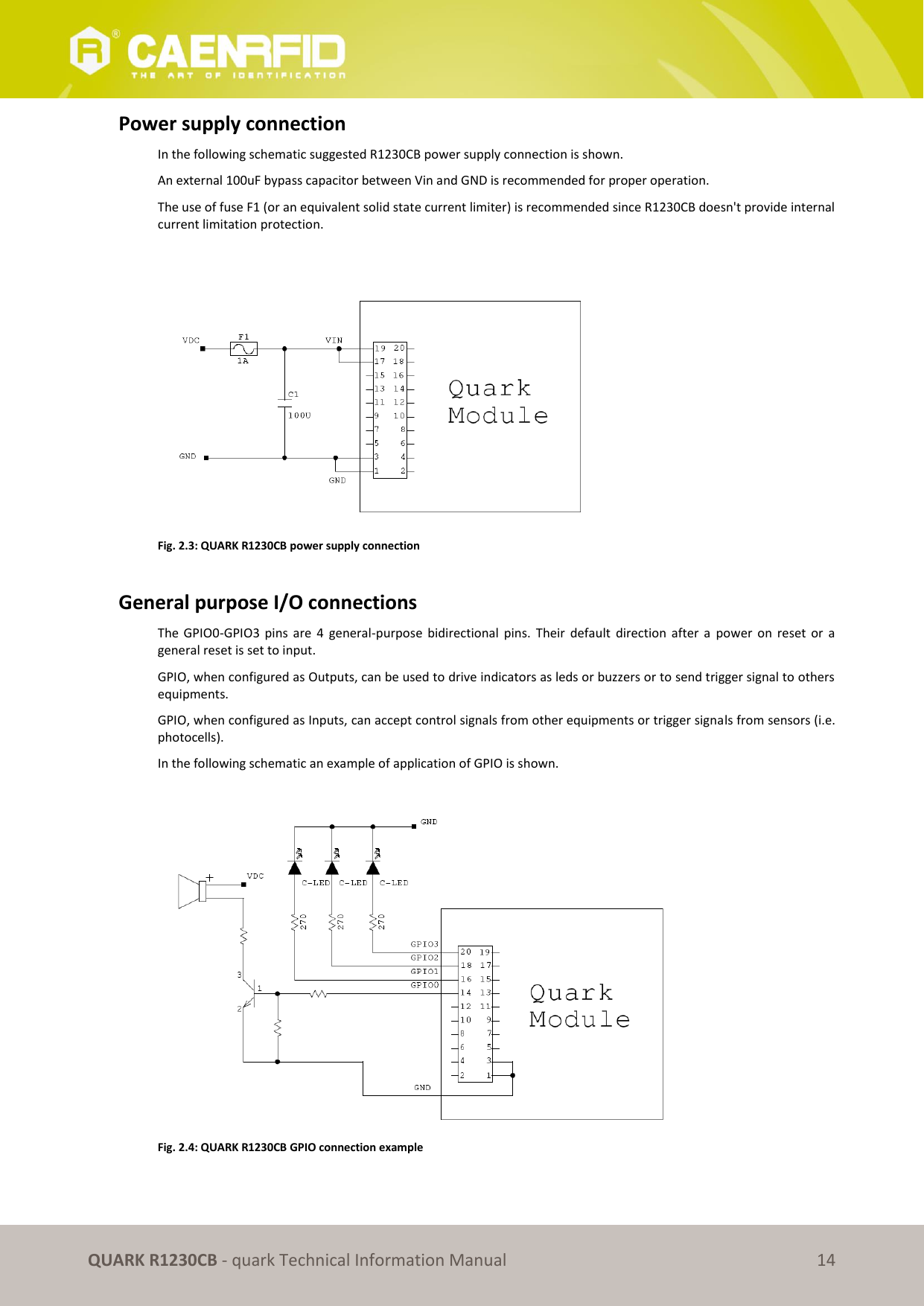       QUARK R1230CB - quark Technical Information Manual 14 Power supply connection In the following schematic suggested R1230CB power supply connection is shown. An external 100uF bypass capacitor between Vin and GND is recommended for proper operation. The use of fuse F1 (or an equivalent solid state current limiter) is recommended since R1230CB doesn&apos;t provide internal current limitation protection.   Fig. 2.3: QUARK R1230CB power supply connection  General purpose I/O connections The  GPIO0-GPIO3  pins  are  4  general-purpose  bidirectional  pins.  Their  default  direction  after  a  power  on  reset  or  a general reset is set to input.  GPIO, when configured as Outputs, can be used to drive indicators as leds or buzzers or to send trigger signal to others equipments.  GPIO, when configured as Inputs, can accept control signals from other equipments or trigger signals from sensors (i.e. photocells). In the following schematic an example of application of GPIO is shown.   Fig. 2.4: QUARK R1230CB GPIO connection example  