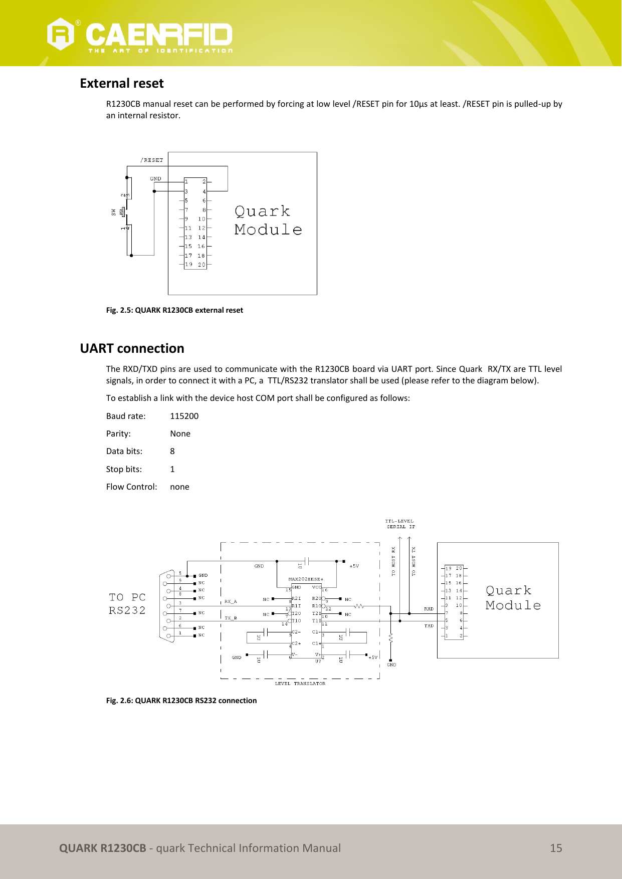       QUARK R1230CB - quark Technical Information Manual 15 External reset R1230CB manual reset can be performed by forcing at low level /RESET pin for 10μs at least. /RESET pin is pulled-up by an internal resistor.   Fig. 2.5: QUARK R1230CB external reset  UART connection  The RXD/TXD pins are used to communicate with the R1230CB board via UART port. Since Quark  RX/TX are TTL level signals, in order to connect it with a PC, a  TTL/RS232 translator shall be used (please refer to the diagram below).  To establish a link with the device host COM port shall be configured as follows: Baud rate:   115200 Parity:    None Data bits:   8 Stop bits:  1 Flow Control:   none   Fig. 2.6: QUARK R1230CB RS232 connection  