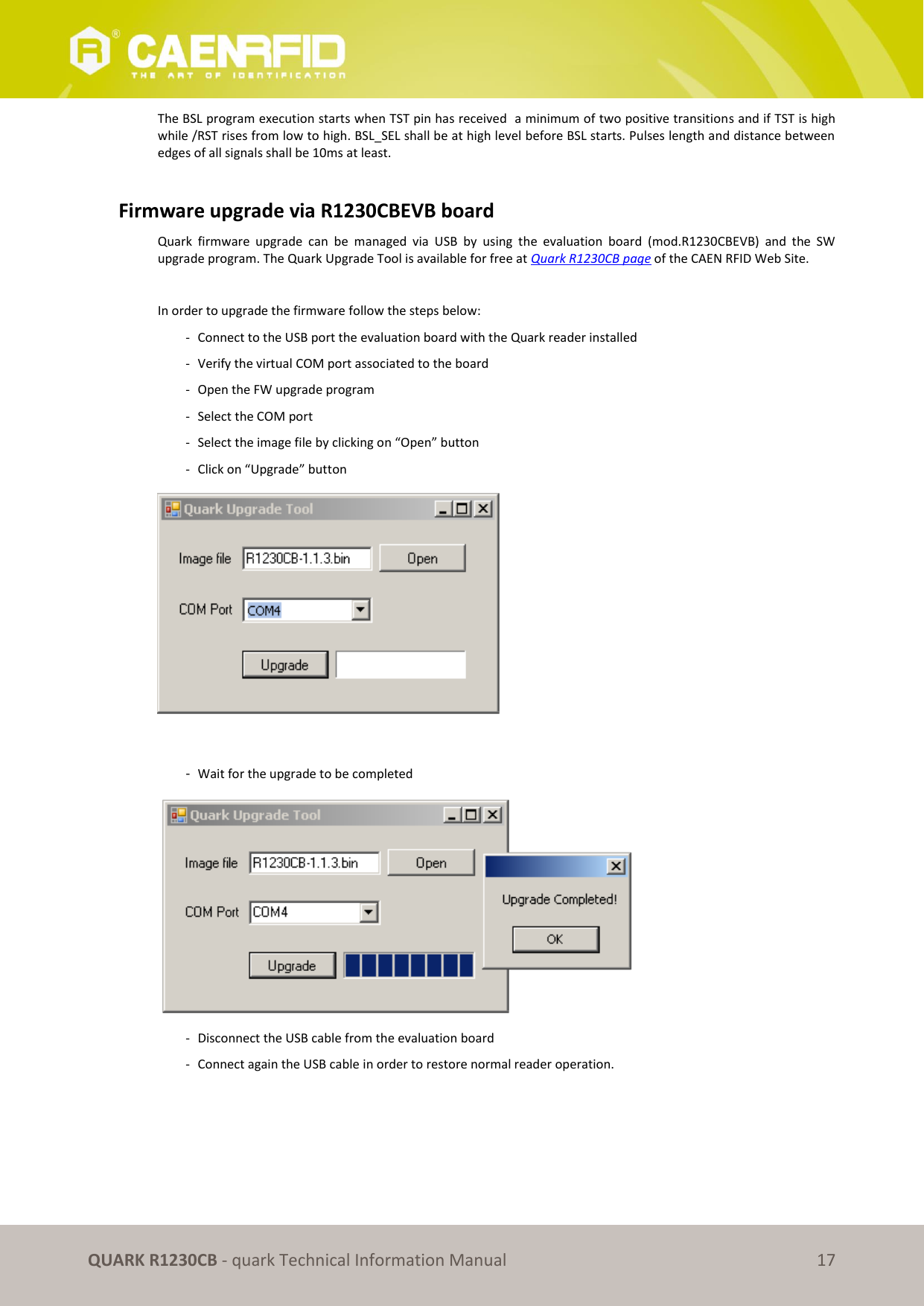       QUARK R1230CB - quark Technical Information Manual 17 The BSL program execution starts when TST pin has received  a minimum of two positive transitions and if TST is high while /RST rises from low to high. BSL_SEL shall be at high level before BSL starts. Pulses length and distance between edges of all signals shall be 10ms at least.  Firmware upgrade via R1230CBEVB board Quark  firmware  upgrade  can  be  managed  via  USB  by  using  the  evaluation  board  (mod.R1230CBEVB)  and  the  SW upgrade program. The Quark Upgrade Tool is available for free at Quark R1230CB page of the CAEN RFID Web Site.  In order to upgrade the firmware follow the steps below: - Connect to the USB port the evaluation board with the Quark reader installed  - Verify the virtual COM port associated to the board  - Open the FW upgrade program - Select the COM port  - Select the image file by clicking on “Open” button - Click on “Upgrade” button   -  Wait for the upgrade to be completed  - Disconnect the USB cable from the evaluation board - Connect again the USB cable in order to restore normal reader operation.  