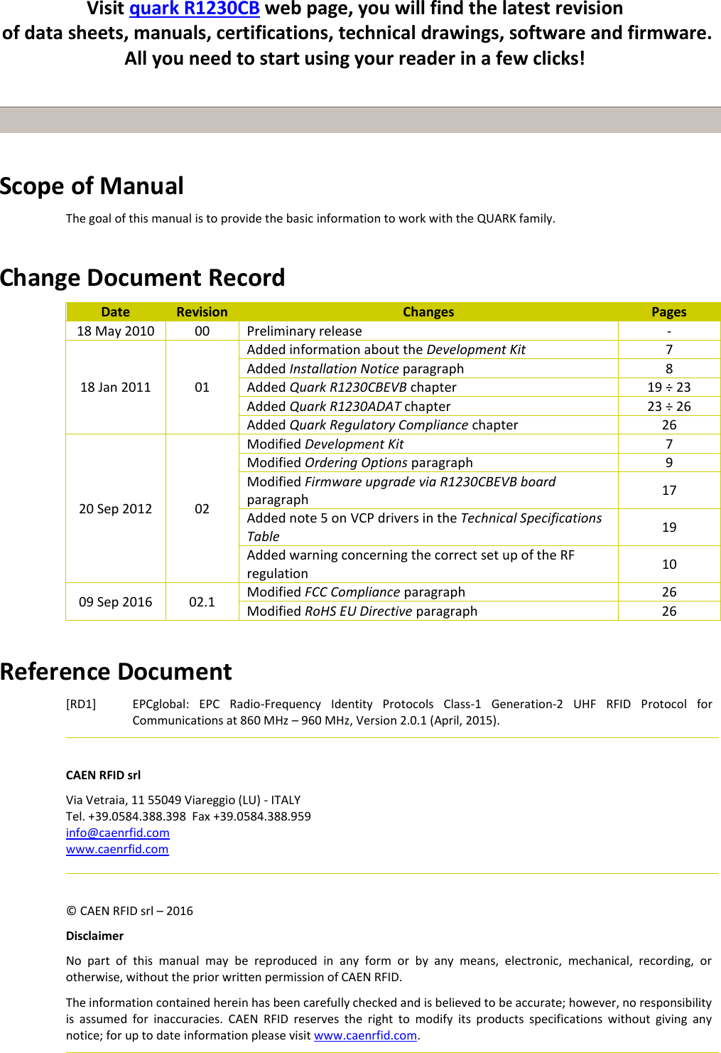       Scope of Manual The goal of this manual is to provide the basic information to work with the QUARK family.   Change Document Record Date Revision Changes Pages 18 May 2010 00 Preliminary release - 18 Jan 2011 01 Added information about the Development Kit 7 Added Installation Notice paragraph 8 Added Quark R1230CBEVB chapter  19 ÷ 23 Added Quark R1230ADAT chapter 23 ÷ 26 Added Quark Regulatory Compliance chapter 26 20 Sep 2012 02 Modified Development Kit 7 Modified Ordering Options paragraph 9 Modified Firmware upgrade via R1230CBEVB board paragraph 17 Added note 5 on VCP drivers in the Technical Specifications Table 19 Added warning concerning the correct set up of the RF regulation 10 09 Sep 2016 02.1 Modified FCC Compliance paragraph 26 Modified RoHS EU Directive paragraph 26  Reference Document [RD1] EPCglobal:  EPC  Radio-Frequency  Identity  Protocols  Class-1  Generation-2  UHF  RFID  Protocol  for Communications at 860 MHz – 960 MHz, Version 2.0.1 (April, 2015).   CAEN RFID srl Via Vetraia, 11 55049 Viareggio (LU) - ITALY Tel. +39.0584.388.398  Fax +39.0584.388.959 info@caenrfid.com www.caenrfid.com    © CAEN RFID srl – 2016 Disclaimer No  part  of  this  manual  may  be  reproduced  in  any  form  or  by  any  means,  electronic,  mechanical,  recording,  or otherwise, without the prior written permission of CAEN RFID. The information contained herein has been carefully checked and is believed to be accurate; however, no responsibility is  assumed  for  inaccuracies.  CAEN  RFID  reserves  the  right  to  modify  its  products  specifications  without  giving  any notice; for up to date information please visit www.caenrfid.com.     Visit quark R1230CB web page, you will find the latest revision  of data sheets, manuals, certifications, technical drawings, software and firmware. All you need to start using your reader in a few clicks!  