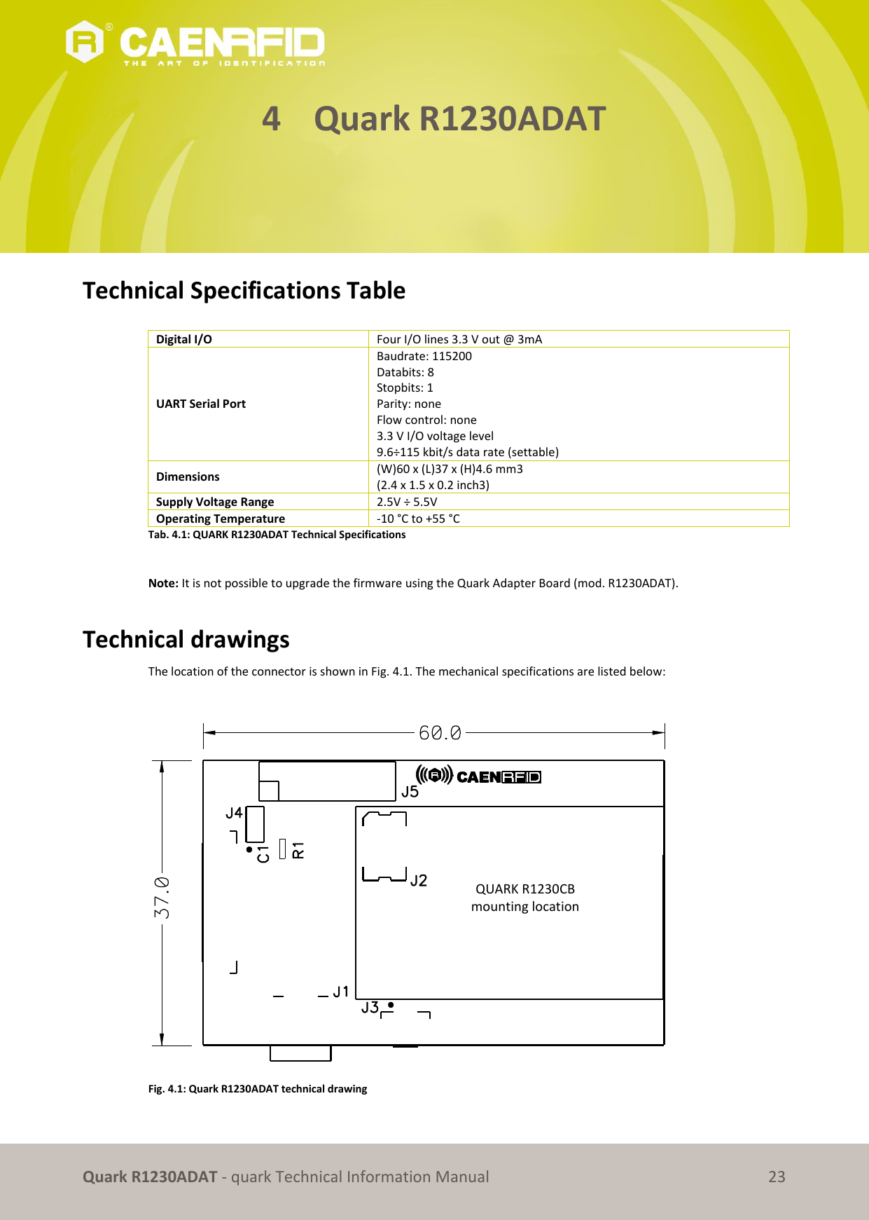       Quark R1230ADAT - quark Technical Information Manual 23 4 Quark R1230ADAT      Technical Specifications Table  Digital I/O Four I/O lines 3.3 V out @ 3mA UART Serial Port Baudrate: 115200 Databits: 8 Stopbits: 1 Parity: none  Flow control: none 3.3 V I/O voltage level  9.6÷115 kbit/s data rate (settable) Dimensions (W)60 x (L)37 x (H)4.6 mm3  (2.4 x 1.5 x 0.2 inch3) Supply Voltage Range 2.5V ÷ 5.5V Operating Temperature -10 °C to +55 °C Tab. 4.1: QUARK R1230ADAT Technical Specifications   Note: It is not possible to upgrade the firmware using the Quark Adapter Board (mod. R1230ADAT).   Technical drawings The location of the connector is shown in Fig. 4.1. The mechanical specifications are listed below:   Fig. 4.1: Quark R1230ADAT technical drawing  QUARK R1230CB mounting location 