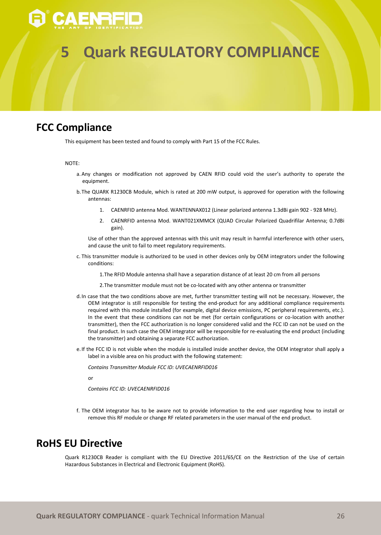       Quark REGULATORY COMPLIANCE - quark Technical Information Manual 26 5 Quark REGULATORY COMPLIANCE      FCC Compliance  This equipment has been tested and found to comply with Part 15 of the FCC Rules.   NOTE:  a. Any  changes  or  modification  not  approved  by  CAEN  RFID  could  void  the  user’s  authority  to  operate  the equipment.  b. The QUARK R1230CB Module, which is rated at 200 mW output, is approved for operation with the following antennas:  1.   CAENRFID antenna Mod. WANTENNAX012 (Linear polarized antenna 1.3dBi gain 902 - 928 MHz). 2.   CAENRFID antenna  Mod.  WANT021XMMCX  (QUAD  Circular  Polarized  Quadrifilar  Antenna;  0.7dBi gain). Use of other than the approved antennas with this unit may result in harmful interference with other users, and cause the unit to fail to meet regulatory requirements.  c. This transmitter module is authorized to be used in other devices only by OEM integrators under the following conditions:  1. The RFID Module antenna shall have a separation distance of at least 20 cm from all persons  2. The transmitter module must not be co-located with any other antenna or transmitter  d. In case that the two conditions above are met, further transmitter testing will not be necessary. However, the OEM  integrator is still responsible  for  testing the end-product  for  any additional compliance requirements required with this module installed (for example, digital device emissions, PC peripheral requirements, etc.). In  the  event  that  these  conditions  can  not  be  met  (for  certain  configurations  or  co-location  with  another transmitter), then the FCC authorization is no longer considered valid and the FCC ID can not be used on the final product. In such case the OEM integrator will be responsible for re-evaluating the end product (including the transmitter) and obtaining a separate FCC authorization.  e. If the FCC ID is not visible when the module is installed inside another device, the OEM integrator shall apply a label in a visible area on his product with the following statement:  Contains Transmitter Module FCC ID: UVECAENRFID016  or  Contains FCC ID: UVECAENRFID016   f. The  OEM  integrator  has  to  be  aware not  to  provide  information  to  the  end user  regarding  how  to  install  or remove this RF module or change RF related parameters in the user manual of the end product.   RoHS EU Directive Quark  R1230CB  Reader  is  compliant  with  the  EU  Directive  2011/65/CE  on  the  Restriction  of  the  Use  of  certain Hazardous Substances in Electrical and Electronic Equipment (RoHS).  