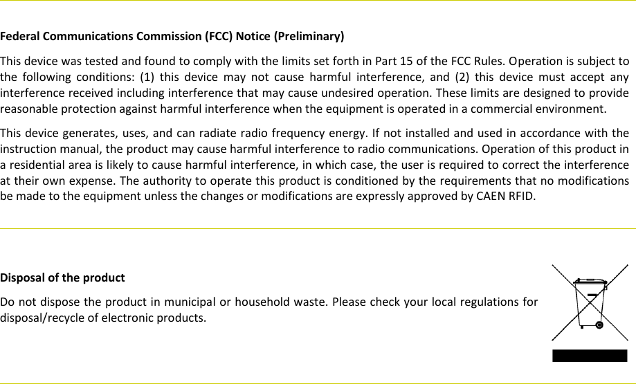     Federal Communications Commission (FCC) Notice (Preliminary) This device was tested and found to comply with the limits set forth in Part 15 of the FCC Rules. Operation is subject to the  following  conditions:  (1)  this  device  may  not  cause  harmful  interference,  and  (2)  this  device  must  accept  any interference received including interference that may cause undesired operation. These limits are designed to provide reasonable protection against harmful interference when the equipment is operated in a commercial environment.   This device generates, uses, and can radiate radio frequency energy. If not installed and used in accordance with the instruction manual, the product may cause harmful interference to radio communications. Operation of this product in a residential area is likely to cause harmful interference, in which case, the user is required to correct the interference at their own expense. The authority to operate this product is conditioned by the requirements that no modifications be made to the equipment unless the changes or modifications are expressly approved by CAEN RFID.           Disposal of the product  Do not dispose the product in municipal or household waste. Please check your local regulations for disposal/recycle of electronic products.        