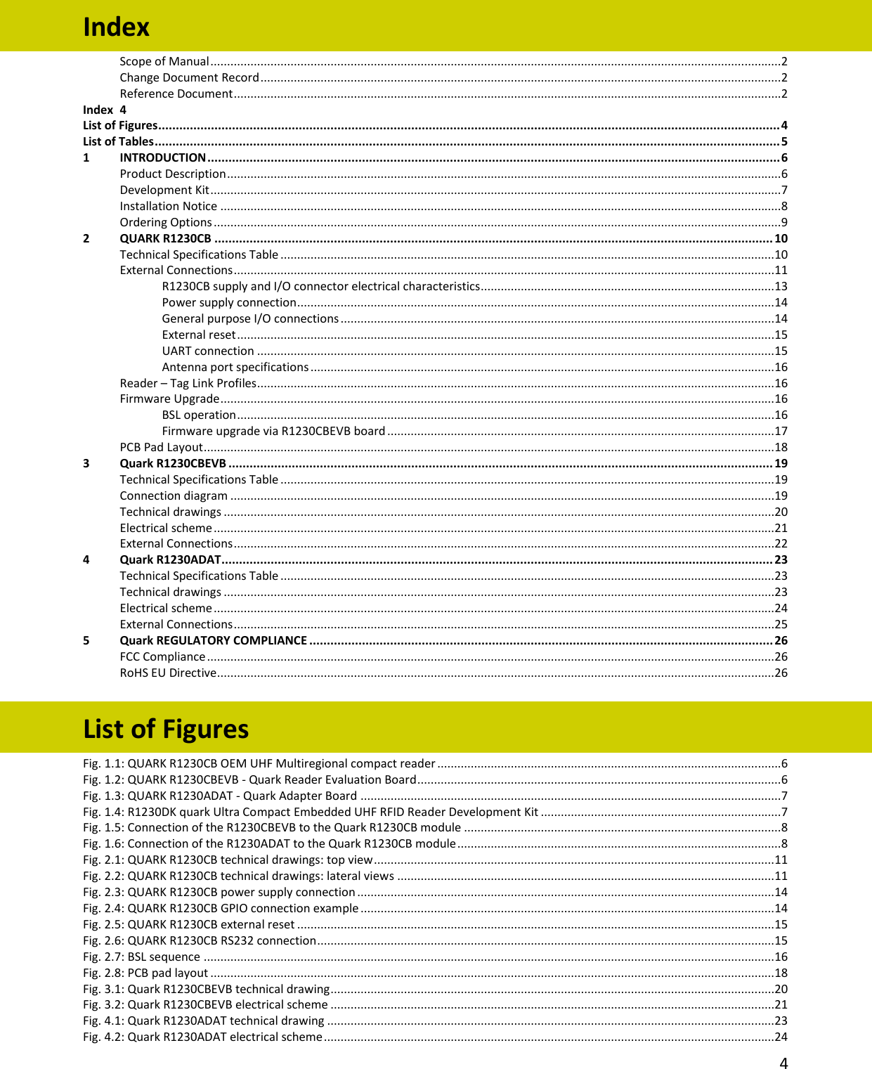   4  Index Scope of Manual ...........................................................................................................................................................................2 Change Document Record ............................................................................................................................................................2 Reference Document ....................................................................................................................................................................2 Index  4 List of Figures ................................................................................................................................................................................. 4 List of Tables .................................................................................................................................................................................. 5 1 INTRODUCTION ................................................................................................................................................................... 6 Product Description ......................................................................................................................................................................6 Development Kit ...........................................................................................................................................................................7 Installation Notice ........................................................................................................................................................................8 Ordering Options ..........................................................................................................................................................................9 2 QUARK R1230CB ............................................................................................................................................................... 10 Technical Specifications Table ....................................................................................................................................................10 External Connections ..................................................................................................................................................................11 R1230CB supply and I/O connector electrical characteristics ........................................................................................13 Power supply connection ...............................................................................................................................................14 General purpose I/O connections ..................................................................................................................................14 External reset .................................................................................................................................................................15 UART connection ...........................................................................................................................................................15 Antenna port specifications ...........................................................................................................................................16 Reader – Tag Link Profiles ...........................................................................................................................................................16 Firmware Upgrade ......................................................................................................................................................................16 BSL operation .................................................................................................................................................................16 Firmware upgrade via R1230CBEVB board ....................................................................................................................17 PCB Pad Layout ...........................................................................................................................................................................18 3 Quark R1230CBEVB ........................................................................................................................................................... 19 Technical Specifications Table ....................................................................................................................................................19 Connection diagram ...................................................................................................................................................................19 Technical drawings .....................................................................................................................................................................20 Electrical scheme ........................................................................................................................................................................21 External Connections ..................................................................................................................................................................22 4 Quark R1230ADAT............................................................................................................................................................. 23 Technical Specifications Table ....................................................................................................................................................23 Technical drawings .....................................................................................................................................................................23 Electrical scheme ........................................................................................................................................................................24 External Connections ..................................................................................................................................................................25 5 Quark REGULATORY COMPLIANCE .................................................................................................................................... 26 FCC Compliance ..........................................................................................................................................................................26 RoHS EU Directive .......................................................................................................................................................................26  List of Figures Fig. 1.1: QUARK R1230CB OEM UHF Multiregional compact reader .......................................................................................................6 Fig. 1.2: QUARK R1230CBEVB - Quark Reader Evaluation Board .............................................................................................................6 Fig. 1.3: QUARK R1230ADAT - Quark Adapter Board ..............................................................................................................................7 Fig. 1.4: R1230DK quark Ultra Compact Embedded UHF RFID Reader Development Kit ........................................................................7 Fig. 1.5: Connection of the R1230CBEVB to the Quark R1230CB module ...............................................................................................8 Fig. 1.6: Connection of the R1230ADAT to the Quark R1230CB module .................................................................................................8 Fig. 2.1: QUARK R1230CB technical drawings: top view ........................................................................................................................11 Fig. 2.2: QUARK R1230CB technical drawings: lateral views .................................................................................................................11 Fig. 2.3: QUARK R1230CB power supply connection .............................................................................................................................14 Fig. 2.4: QUARK R1230CB GPIO connection example ............................................................................................................................14 Fig. 2.5: QUARK R1230CB external reset ...............................................................................................................................................15 Fig. 2.6: QUARK R1230CB RS232 connection .........................................................................................................................................15 Fig. 2.7: BSL sequence ...........................................................................................................................................................................16 Fig. 2.8: PCB pad layout .........................................................................................................................................................................18 Fig. 3.1: Quark R1230CBEVB technical drawing .....................................................................................................................................20 Fig. 3.2: Quark R1230CBEVB electrical scheme .....................................................................................................................................21 Fig. 4.1: Quark R1230ADAT technical drawing ......................................................................................................................................23 Fig. 4.2: Quark R1230ADAT electrical scheme .......................................................................................................................................24 