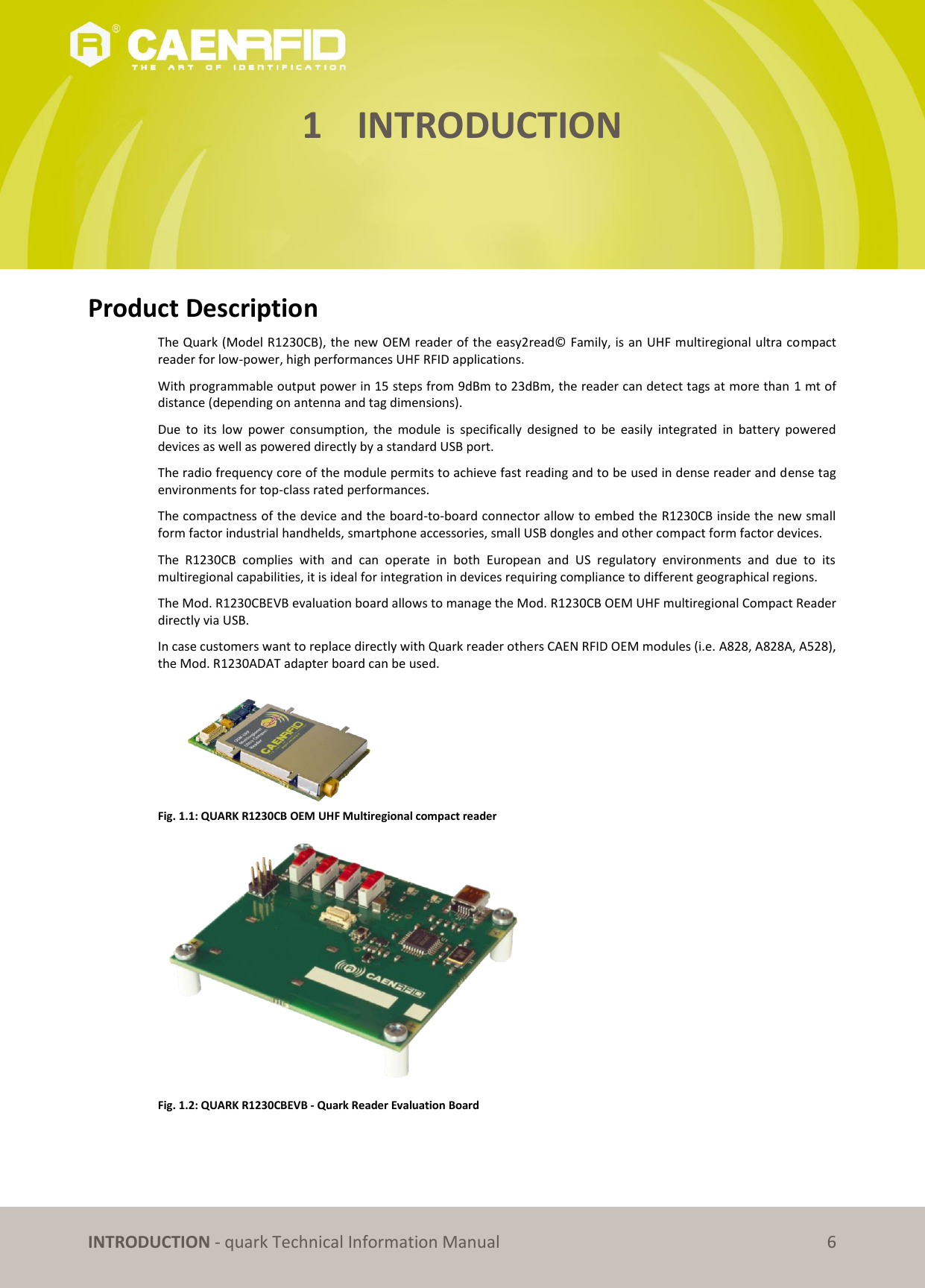       INTRODUCTION - quark Technical Information Manual 6 1 INTRODUCTION      Product Description The Quark (Model R1230CB), the new OEM reader of the easy2read© Family, is an UHF multiregional ultra compact reader for low-power, high performances UHF RFID applications. With programmable output power in 15 steps from 9dBm to 23dBm, the reader can detect tags at more than 1 mt of distance (depending on antenna and tag dimensions). Due  to  its  low  power  consumption,  the  module  is  specifically  designed  to  be  easily  integrated  in  battery  powered devices as well as powered directly by a standard USB port. The radio frequency core of the module permits to achieve fast reading and to be used in dense reader and dense tag environments for top-class rated performances. The compactness of the device and the board-to-board connector allow to embed the R1230CB inside the new small form factor industrial handhelds, smartphone accessories, small USB dongles and other compact form factor devices. The  R1230CB  complies  with  and  can  operate  in  both  European  and  US  regulatory  environments  and  due  to  its multiregional capabilities, it is ideal for integration in devices requiring compliance to different geographical regions. The Mod. R1230CBEVB evaluation board allows to manage the Mod. R1230CB OEM UHF multiregional Compact Reader directly via USB. In case customers want to replace directly with Quark reader others CAEN RFID OEM modules (i.e. A828, A828A, A528), the Mod. R1230ADAT adapter board can be used.  Fig. 1.1: QUARK R1230CB OEM UHF Multiregional compact reader  Fig. 1.2: QUARK R1230CBEVB - Quark Reader Evaluation Board 