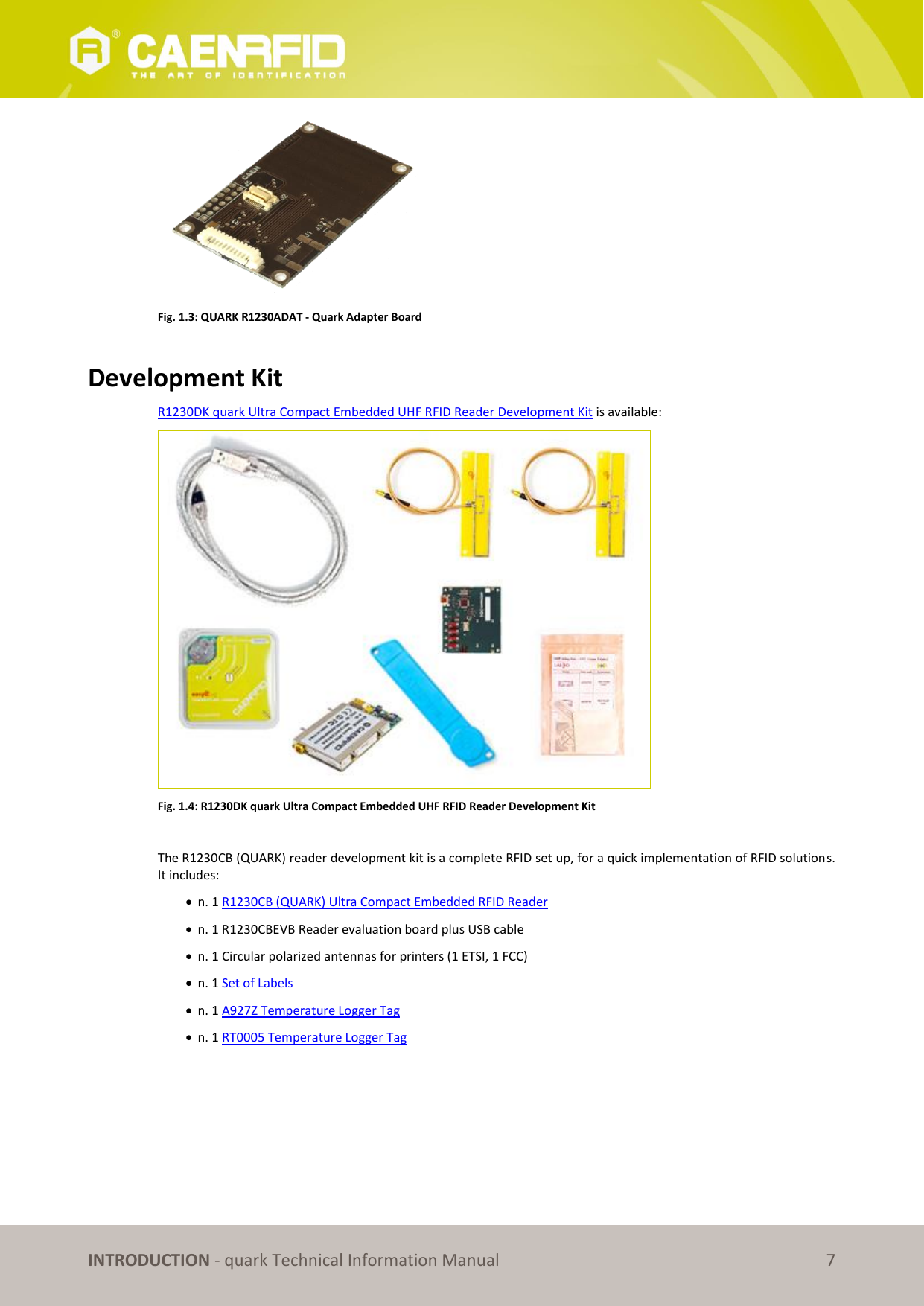       INTRODUCTION - quark Technical Information Manual 7  Fig. 1.3: QUARK R1230ADAT - Quark Adapter Board  Development Kit R1230DK quark Ultra Compact Embedded UHF RFID Reader Development Kit is available:  Fig. 1.4: R1230DK quark Ultra Compact Embedded UHF RFID Reader Development Kit  The R1230CB (QUARK) reader development kit is a complete RFID set up, for a quick implementation of RFID solutions. It includes:  n. 1 R1230CB (QUARK) Ultra Compact Embedded RFID Reader  n. 1 R1230CBEVB Reader evaluation board plus USB cable  n. 1 Circular polarized antennas for printers (1 ETSI, 1 FCC)  n. 1 Set of Labels  n. 1 A927Z Temperature Logger Tag  n. 1 RT0005 Temperature Logger Tag  