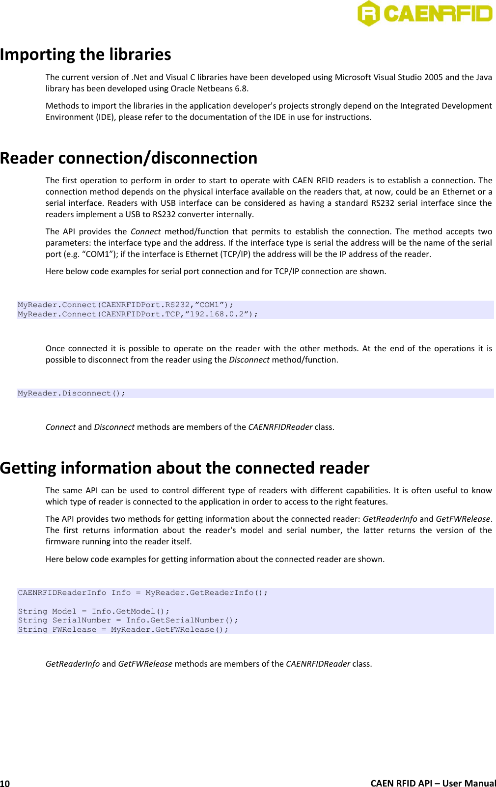  CAEN RFID API – User Manual 10 Importing the libraries The current version of .Net and Visual C libraries have been developed using Microsoft Visual Studio 2005 and the Java library has been developed using Oracle Netbeans 6.8.  Methods to import the libraries in the application developer&apos;s projects strongly depend on the Integrated Development Environment (IDE), please refer to the documentation of the IDE in use for instructions.  Reader connection/disconnection The first operation to perform in order to start to operate with CAEN  RFID readers is to establish a  connection. The connection method depends on the physical interface available on the readers that, at now, could be an Ethernet or a serial interface. Readers with USB  interface can be considered as having a standard  RS232  serial interface since the readers implement a USB to RS232 converter internally.  The  API  provides  the  Connect  method/function  that  permits  to  establish  the  connection.  The  method  accepts  two parameters: the interface type and the address. If the interface type is serial the address will be the name of the serial port (e.g. “COM1”); if the interface is Ethernet (TCP/IP) the address will be the IP address of the reader. Here below code examples for serial port connection and for TCP/IP connection are shown.  MyReader.Connect(CAENRFIDPort.RS232,”COM1”); MyReader.Connect(CAENRFIDPort.TCP,”192.168.0.2”);  Once  connected it  is  possible  to  operate  on  the  reader  with  the  other methods.  At  the  end  of  the  operations  it  is possible to disconnect from the reader using the Disconnect method/function.  MyReader.Disconnect();  Connect and Disconnect methods are members of the CAENRFIDReader class.  Getting information about the connected reader The same  API  can be  used to control  different  type of  readers with  different  capabilities. It  is  often  useful  to  know which type of reader is connected to the application in order to access to the right features.  The API provides two methods for getting information about the connected reader: GetReaderInfo and GetFWRelease. The  first  returns  information  about  the  reader&apos;s  model  and  serial  number,  the  latter  returns  the  version  of  the firmware running into the reader itself.  Here below code examples for getting information about the connected reader are shown.  CAENRFIDReaderInfo Info = MyReader.GetReaderInfo();  String Model = Info.GetModel(); String SerialNumber = Info.GetSerialNumber(); String FWRelease = MyReader.GetFWRelease();  GetReaderInfo and GetFWRelease methods are members of the CAENRFIDReader class. 