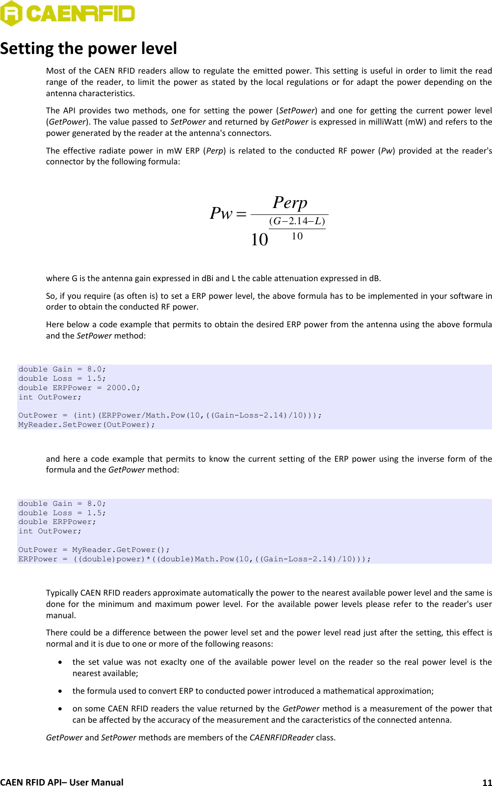  CAEN RFID API– User Manual 11 Setting the power level Most of the CAEN RFID readers allow to regulate the emitted power. This setting is useful in order to limit the read range of the reader, to  limit the  power  as  stated by the  local  regulations or for adapt  the power depending on the antenna characteristics. The  API  provides  two  methods,  one  for  setting  the  power  (SetPower)  and  one  for  getting  the  current  power  level (GetPower). The value passed to SetPower and returned by GetPower is expressed in milliWatt (mW) and refers to the power generated by the reader at the antenna&apos;s connectors.  The  effective  radiate  power  in  mW  ERP  (Perp)  is  related  to the  conducted  RF  power  (Pw)  provided at  the  reader&apos;s connector by the following formula:  10)14.2(10LGPerpPw   where G is the antenna gain expressed in dBi and L the cable attenuation expressed in dB. So, if you require (as often is) to set a ERP power level, the above formula has to be implemented in your software in order to obtain the conducted RF power. Here below a code example that permits to obtain the desired ERP power from the antenna using the above formula and the SetPower method:  double Gain = 8.0; double Loss = 1.5; double ERPPower = 2000.0; int OutPower;  OutPower = (int)(ERPPower/Math.Pow(10,((Gain-Loss-2.14)/10))); MyReader.SetPower(OutPower);  and here  a  code  example  that  permits  to  know the current  setting of  the ERP  power using the  inverse form  of the formula and the GetPower method:  double Gain = 8.0; double Loss = 1.5; double ERPPower; int OutPower;  OutPower = MyReader.GetPower(); ERPPower = ((double)power)*((double)Math.Pow(10,((Gain-Loss-2.14)/10)));  Typically CAEN RFID readers approximate automatically the power to the nearest available power level and the same is done  for  the  minimum  and  maximum power  level.  For  the  available  power  levels  please  refer  to  the  reader&apos;s  user manual. There could be a difference between the power level set and the power level read just after the setting, this effect is normal and it is due to one or more of the following reasons:  the  set  value  was  not  exaclty  one  of  the  available  power  level  on  the  reader  so  the  real  power  level  is  the nearest available;  the formula used to convert ERP to conducted power introduced a mathematical approximation;  on some CAEN RFID readers the value returned by the GetPower method is a measurement of the power that can be affected by the accuracy of the measurement and the caracteristics of the connected antenna. GetPower and SetPower methods are members of the CAENRFIDReader class.  