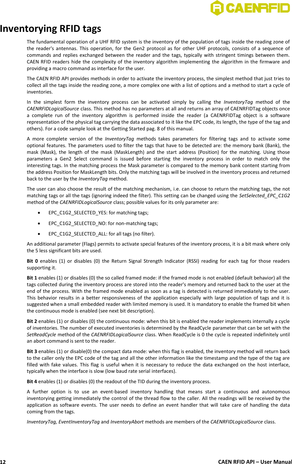  CAEN RFID API – User Manual 12 Inventorying RFID tags The fundamental operation of a UHF RFID system is the inventory of the population of tags inside the reading zone of the reader&apos;s  antennas.  This  operation,  for  the  Gen2  protocol  as  for other  UHF  protocols,  consists  of  a  sequence  of commands and  replies  exchanged  between the reader  and the  tags, typically with  stringent timings between  them. CAEN RFID readers  hide the complexity of the inventory  algorithm implementing the  algorithm in the firmware and providing a macro command as interface for the user.  The CAEN RFID API provides methods in order to activate the inventory process, the simplest method that just tries to collect all the tags inside the reading zone, a more complex one with a list of options and a method to start a cycle of inventories. In  the  simplest  form  the  inventory  process  can  be  activated  simply  by  calling  the  InventoryTag  method  of  the CAENRFIDLogicalSource class. This method has no parameters at all and returns an array of CAENRFIDTag objects once a  complete  run  of  the  inventory  algorithm  is  performed  inside  the  reader  (a  CAENRFIDTag  object  is  a  software representation of the physical tag carrying the data associated to it like the EPC code, its length, the type of the tag and others). For a code sample look at the Getting Started pag. 8 of this manual. A  more  complete  version  of  the  InventoryTag  methods  takes  parameters  for  filtering  tags  and  to  activate  some optional features. The parameters used to filter the tags that have to be detected are: the memory bank (Bank), the mask  (Mask),  the  length  of  the  mask  (MaskLength)  and  the  start  address  (Position)  for  the  matching.  Using  those parameters  a  Gen2  Select  command  is  issued  before  starting  the  inventory  process  in  order  to  match  only  the interesting tags. In the matching process the Mask parameter is compared to the memory bank content starting from the address Position for MaskLength bits. Only the matching tags will be involved in the inventory process and returned back to the user by the InventoryTag method.  The user can also choose the result of the matching mechanism, i.e. can choose to return the matching tags, the not matching tags or all the tags (ignoring indeed the filter). This setting can be changed using the SetSelected_EPC_C1G2 method of the CAENRFIDLogicalSource class; possible values for its only parameter are:  EPC_C1G2_SELECTED_YES: for matching tags;  EPC_C1G2_SELECTED_NO: for non-matching tags;  EPC_C1G2_SELECTED_ALL: for all tags (no filter). An additional parameter (Flags) permits to activate special features of the inventory process, it is a bit mask where only the 5 less significant bits are used.  Bit  0  enables  (1)  or  disables  (0)  the  Return  Signal  Strength  Indicator  (RSSI)  reading  for  each  tag  for  those  readers supporting it. Bit 1 enables (1) or disables (0) the so called framed mode: if the framed mode is not enabled (default behavior) all the tags collected during the inventory process are stored into the reader&apos;s memory and returned back to the user at the end of the process. With the framed mode enabled as soon as a tag is detected is returned immediately to the user. This  behavior  results  in  a  better  responsiveness  of  the  application  especially  with  large  population  of  tags  and  it  is suggested when a small embedded reader with limited memory is used. It is mandatory to enable the framed bit when the continuous mode is enabled (see next bit description). Bit 2 enables (1) or disables (0) the continuous mode: when this bit is enabled the reader implements internally a cycle of inventories. The number of executed inventories is determined by the ReadCycle parameter that can be set with the SetReadCycle method of the CAENRFIDLogicalSource class. When ReadCycle is 0 the cycle is repeated indefinitely until an abort command is sent to the reader. Bit 3 enables (1) or disable(0) the compact data mode: when this flag is enabled, the inventory method will return back to the caller only the EPC code of the tag and all the other information like the timestamp and the type of the tag are filled with  fake  values.  This  flag  is  useful  when  it  is  necessary to reduce  the  data  exchanged  on  the  host  interface, typically when the interface is slow (low baud rate serial interfaces). Bit 4 enables (1) or disables (0) the readout of the TID during the inventory process.  A  further  option  is  to  use  an  event-based  inventory  handling  that  means  start  a  continuous  and  autonomous inventorying getting immediately the control of the thread flow to the caller. All the readings will be received by the application as  software  events.  The  user  needs  to  define  an  event  handler  that  will  take  care  of  handling  the  data coming from the tags. InventoryTag, EventInventoryTag and InventoryAbort methods are members of the CAENRFIDLogicalSource class. 