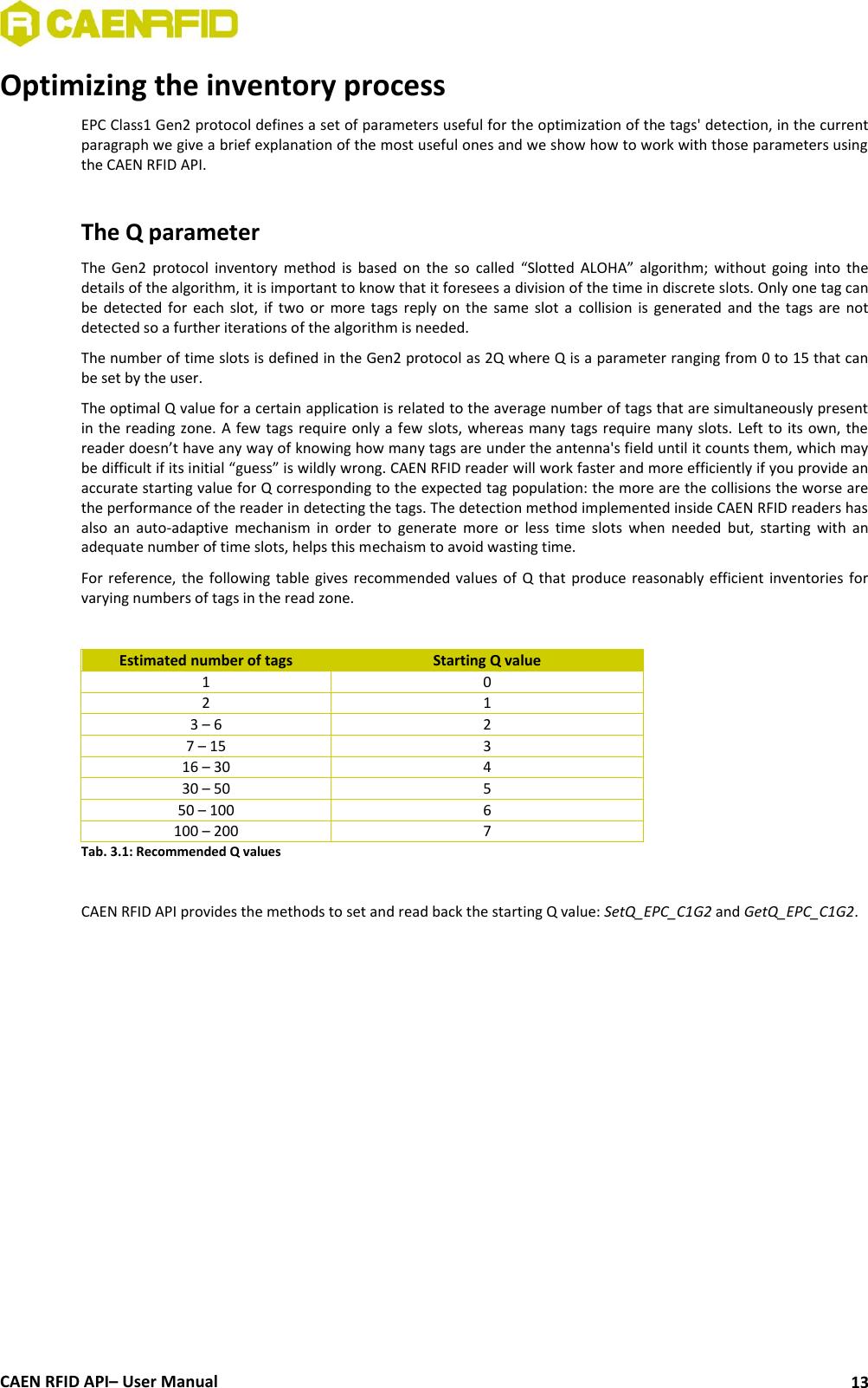  CAEN RFID API– User Manual 13 Optimizing the inventory process EPC Class1 Gen2 protocol defines a set of parameters useful for the optimization of the tags&apos; detection, in the current paragraph we give a brief explanation of the most useful ones and we show how to work with those parameters using the CAEN RFID API.  The Q parameter The  Gen2  protocol  inventory  method  is  based  on  the  so  called  “Slotted  ALOHA”  algorithm;  without  going  into  the details of the algorithm, it is important to know that it foresees a division of the time in discrete slots. Only one tag can be  detected  for  each  slot,  if  two or  more  tags  reply  on  the  same  slot  a  collision  is  generated  and the  tags  are  not detected so a further iterations of the algorithm is needed. The number of time slots is defined in the Gen2 protocol as 2Q where Q is a parameter ranging from 0 to 15 that can be set by the user. The optimal Q value for a certain application is related to the average number of tags that are simultaneously present in the reading zone. A few tags require only a few slots, whereas many tags require many slots. Left to its own, the reader doesn’t have any way of knowing how many tags are under the antenna&apos;s field until it counts them, which may be difficult if its initial “guess” is wildly wrong. CAEN RFID reader will work faster and more efficiently if you provide an accurate starting value for Q corresponding to the expected tag population: the more are the collisions the worse are the performance of the reader in detecting the tags. The detection method implemented inside CAEN RFID readers has also  an  auto-adaptive  mechanism  in  order  to  generate  more  or  less  time  slots  when  needed  but,  starting  with  an adequate number of time slots, helps this mechaism to avoid wasting time. For reference,  the  following table gives  recommended  values of  Q that produce  reasonably efficient  inventories  for varying numbers of tags in the read zone.  Estimated number of tags Starting Q value 1 0 2 1 3 – 6 2 7 – 15 3 16 – 30 4 30 – 50 5 50 – 100 6 100 – 200 7 Tab. 3.1: Recommended Q values  CAEN RFID API provides the methods to set and read back the starting Q value: SetQ_EPC_C1G2 and GetQ_EPC_C1G2.  