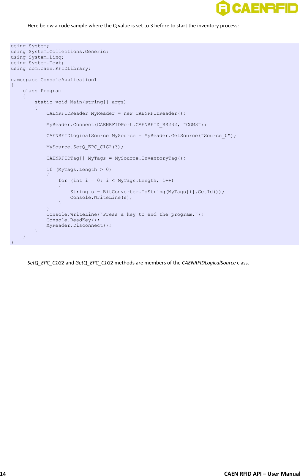  CAEN RFID API – User Manual 14 Here below a code sample where the Q value is set to 3 before to start the inventory process:  using System; using System.Collections.Generic; using System.Linq; using System.Text; using com.caen.RFIDLibrary;  namespace ConsoleApplication1 {     class Program     {         static void Main(string[] args)         {             CAENRFIDReader MyReader = new CAENRFIDReader();              MyReader.Connect(CAENRFIDPort.CAENRFID_RS232, &quot;COM3&quot;);              CAENRFIDLogicalSource MySource = MyReader.GetSource(&quot;Source_0&quot;);                          MySource.SetQ_EPC_C1G2(3);              CAENRFIDTag[] MyTags = MySource.InventoryTag();              if (MyTags.Length &gt; 0)             {                 for (int i = 0; i &lt; MyTags.Length; i++)                 {                     String s = BitConverter.ToString(MyTags[i].GetId());                     Console.WriteLine(s);                 }             }             Console.WriteLine(&quot;Press a key to end the program.&quot;);             Console.ReadKey();             MyReader.Disconnect();         }     } }  SetQ_EPC_C1G2 and GetQ_EPC_C1G2 methods are members of the CAENRFIDLogicalSource class.   