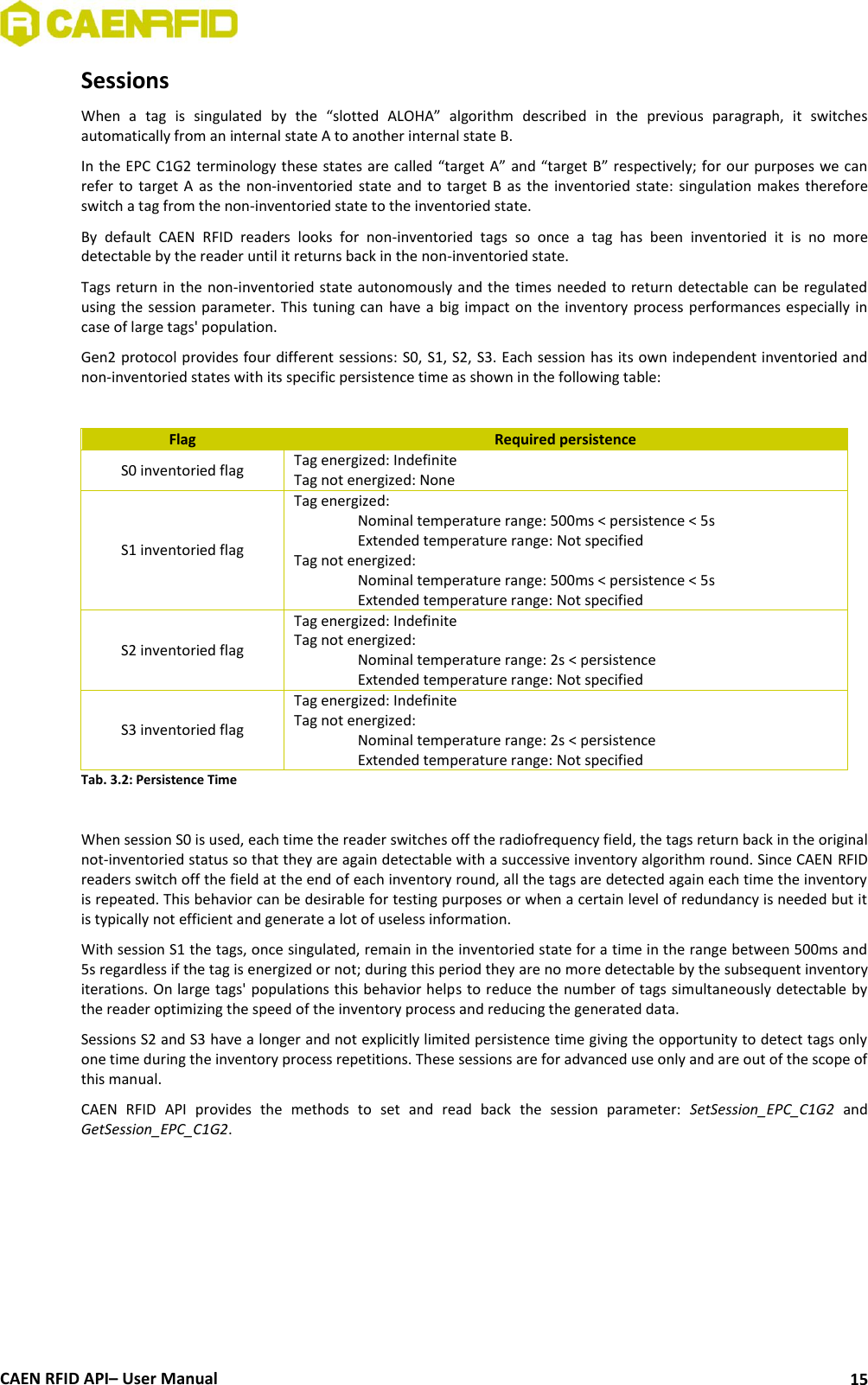  CAEN RFID API– User Manual 15 Sessions When  a  tag  is  singulated  by  the  “slotted  ALOHA”  algorithm  described  in  the  previous  paragraph,  it  switches automatically from an internal state A to another internal state B.  In the EPC C1G2 terminology these states are called “target A” and “target B” respectively; for our purposes we can refer to  target  A as  the non-inventoried  state and  to target B  as the  inventoried state:  singulation makes  therefore switch a tag from the non-inventoried state to the inventoried state. By  default  CAEN  RFID  readers  looks  for  non-inventoried  tags  so  once  a  tag  has  been  inventoried  it  is  no  more detectable by the reader until it returns back in the non-inventoried state. Tags return in the non-inventoried state autonomously and the times needed to return detectable can be regulated using the session  parameter.  This tuning can have  a  big impact  on the inventory  process performances especially in case of large tags&apos; population. Gen2 protocol provides four different sessions: S0, S1, S2, S3. Each session has its own independent inventoried and non-inventoried states with its specific persistence time as shown in the following table:   Flag Required persistence S0 inventoried flag Tag energized: Indefinite Tag not energized: None S1 inventoried flag Tag energized:   Nominal temperature range: 500ms &lt; persistence &lt; 5s   Extended temperature range: Not specified Tag not energized:    Nominal temperature range: 500ms &lt; persistence &lt; 5s   Extended temperature range: Not specified S2 inventoried flag Tag energized: Indefinite Tag not energized:    Nominal temperature range: 2s &lt; persistence    Extended temperature range: Not specified S3 inventoried flag Tag energized: Indefinite Tag not energized:    Nominal temperature range: 2s &lt; persistence    Extended temperature range: Not specified Tab. 3.2: Persistence Time  When session S0 is used, each time the reader switches off the radiofrequency field, the tags return back in the original not-inventoried status so that they are again detectable with a successive inventory algorithm round. Since CAEN RFID readers switch off the field at the end of each inventory round, all the tags are detected again each time the inventory is repeated. This behavior can be desirable for testing purposes or when a certain level of redundancy is needed but it is typically not efficient and generate a lot of useless information. With session S1 the tags, once singulated, remain in the inventoried state for a time in the range between 500ms and 5s regardless if the tag is energized or not; during this period they are no more detectable by the subsequent inventory iterations. On large tags&apos; populations this behavior helps to reduce the number of tags simultaneously detectable by the reader optimizing the speed of the inventory process and reducing the generated data. Sessions S2 and S3 have a longer and not explicitly limited persistence time giving the opportunity to detect tags only one time during the inventory process repetitions. These sessions are for advanced use only and are out of the scope of this manual. CAEN  RFID  API  provides  the  methods  to  set  and  read  back  the  session  parameter:  SetSession_EPC_C1G2  and GetSession_EPC_C1G2.  