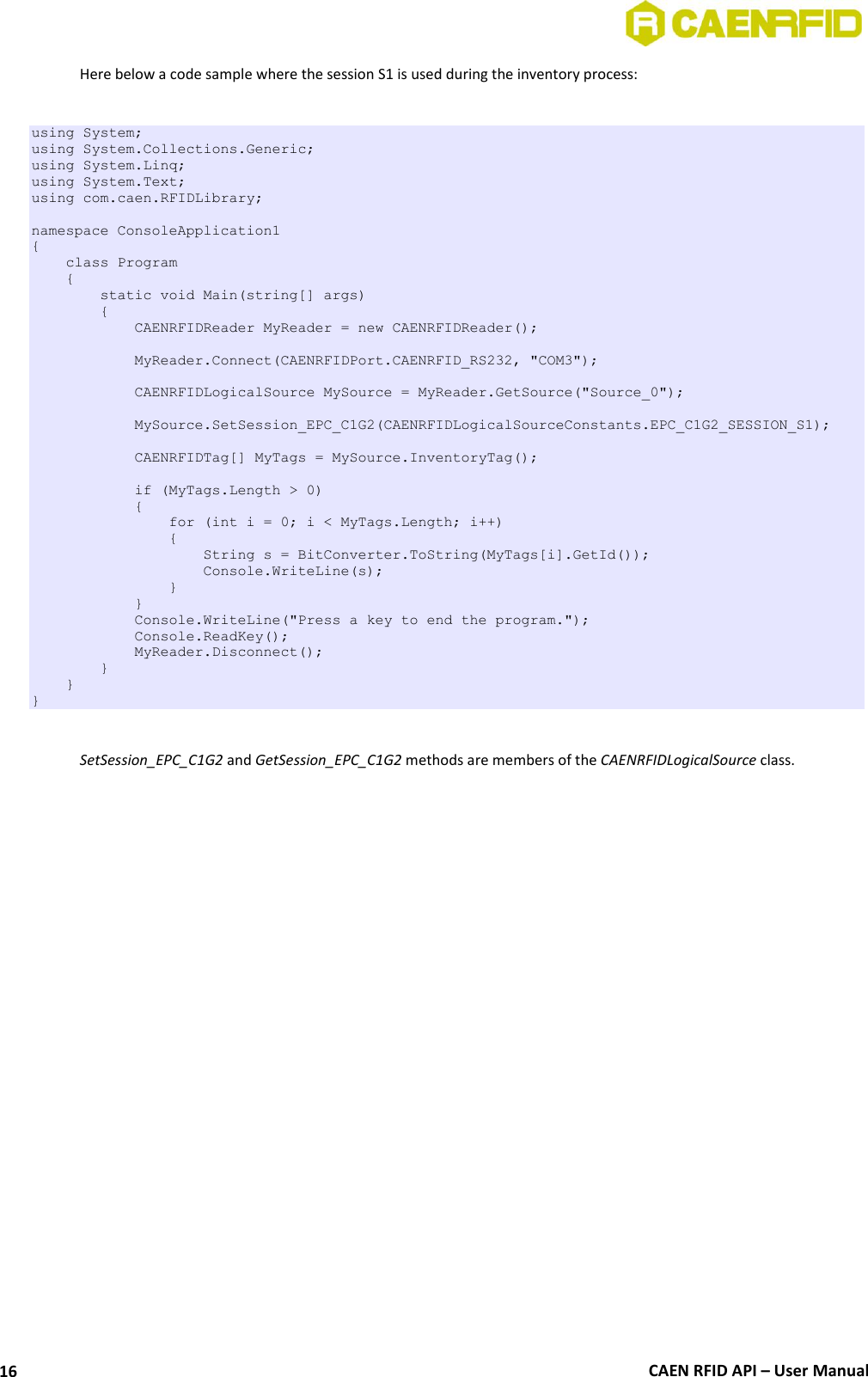  CAEN RFID API – User Manual 16 Here below a code sample where the session S1 is used during the inventory process:  using System; using System.Collections.Generic; using System.Linq; using System.Text; using com.caen.RFIDLibrary;  namespace ConsoleApplication1 {     class Program     {         static void Main(string[] args)         {             CAENRFIDReader MyReader = new CAENRFIDReader();              MyReader.Connect(CAENRFIDPort.CAENRFID_RS232, &quot;COM3&quot;);              CAENRFIDLogicalSource MySource = MyReader.GetSource(&quot;Source_0&quot;);              MySource.SetSession_EPC_C1G2(CAENRFIDLogicalSourceConstants.EPC_C1G2_SESSION_S1);              CAENRFIDTag[] MyTags = MySource.InventoryTag();              if (MyTags.Length &gt; 0)             {                 for (int i = 0; i &lt; MyTags.Length; i++)                 {                     String s = BitConverter.ToString(MyTags[i].GetId());                     Console.WriteLine(s);                 }             }             Console.WriteLine(&quot;Press a key to end the program.&quot;);             Console.ReadKey();             MyReader.Disconnect();         }     } }  SetSession_EPC_C1G2 and GetSession_EPC_C1G2 methods are members of the CAENRFIDLogicalSource class.  