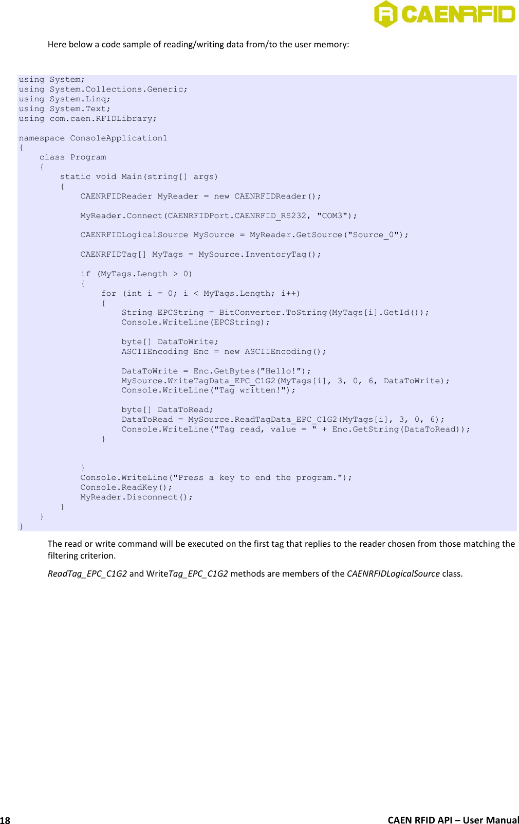  CAEN RFID API – User Manual 18 Here below a code sample of reading/writing data from/to the user memory:  using System; using System.Collections.Generic; using System.Linq; using System.Text; using com.caen.RFIDLibrary;  namespace ConsoleApplication1 {     class Program     {         static void Main(string[] args)         {             CAENRFIDReader MyReader = new CAENRFIDReader();              MyReader.Connect(CAENRFIDPort.CAENRFID_RS232, &quot;COM3&quot;);              CAENRFIDLogicalSource MySource = MyReader.GetSource(&quot;Source_0&quot;);                          CAENRFIDTag[] MyTags = MySource.InventoryTag();              if (MyTags.Length &gt; 0)             {                 for (int i = 0; i &lt; MyTags.Length; i++)                 {                     String EPCString = BitConverter.ToString(MyTags[i].GetId());                     Console.WriteLine(EPCString);                      byte[] DataToWrite;                     ASCIIEncoding Enc = new ASCIIEncoding();                      DataToWrite = Enc.GetBytes(&quot;Hello!&quot;);                     MySource.WriteTagData_EPC_C1G2(MyTags[i], 3, 0, 6, DataToWrite);                     Console.WriteLine(&quot;Tag written!&quot;);                                          byte[] DataToRead;                     DataToRead = MySource.ReadTagData_EPC_C1G2(MyTags[i], 3, 0, 6);                     Console.WriteLine(&quot;Tag read, value = &quot; + Enc.GetString(DataToRead));                 }               }             Console.WriteLine(&quot;Press a key to end the program.&quot;);             Console.ReadKey();             MyReader.Disconnect();         }     } } The read or write command will be executed on the first tag that replies to the reader chosen from those matching the filtering criterion. ReadTag_EPC_C1G2 and WriteTag_EPC_C1G2 methods are members of the CAENRFIDLogicalSource class.  