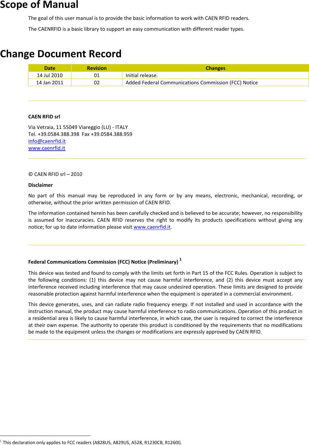 Scope of Manual The goal of this user manual is to provide the basic information to work with CAEN RFID readers. The CAENRFID is a basic library to support an easy communication with different reader types.  Change Document Record Date Revision Changes 14 Jul 2010 01 Initial release. 14 Jan 2011 02 Added Federal Communications Commission (FCC) Notice    CAEN RFID srl Via Vetraia, 11 55049 Viareggio (LU) - ITALY Tel. +39.0584.388.398  Fax +39.0584.388.959 info@caenrfid.it  www.caenrfid.it    © CAEN RFID srl – 2010 Disclaimer No  part  of  this  manual  may  be  reproduced  in  any  form  or  by  any  means,  electronic,  mechanical,  recording,  or otherwise, without the prior written permission of CAEN RFID. The information contained herein has been carefully checked and is believed to be accurate; however, no responsibility is  assumed  for  inaccuracies.  CAEN  RFID  reserves  the  right  to  modify  its  products  specifications  without  giving  any notice; for up to date information please visit www.caenrfid.it.    Federal Communications Commission (FCC) Notice (Preliminary) 1 This device was tested and found to comply with the limits set forth in Part 15 of the FCC Rules. Operation is subject to the  following  conditions:  (1)  this  device  may  not  cause  harmful  interference,  and  (2)  this  device  must  accept  any interference received including interference that may cause undesired operation. These limits are designed to provide reasonable protection against harmful interference when the equipment is operated in a commercial environment.   This device generates, uses, and can radiate radio frequency energy. If not installed and used in accordance with the instruction manual, the product may cause harmful interference to radio communications. Operation of this product in a residential area is likely to cause harmful interference, in which case, the user is required to correct the interference at their own expense. The authority to operate this product is conditioned by the requirements that no modifications be made to the equipment unless the changes or modifications are expressly approved by CAEN RFID.                                                      1 This declaration only applies to FCC readers (A828US, A829US, A528, R1230CB, R1260I). 