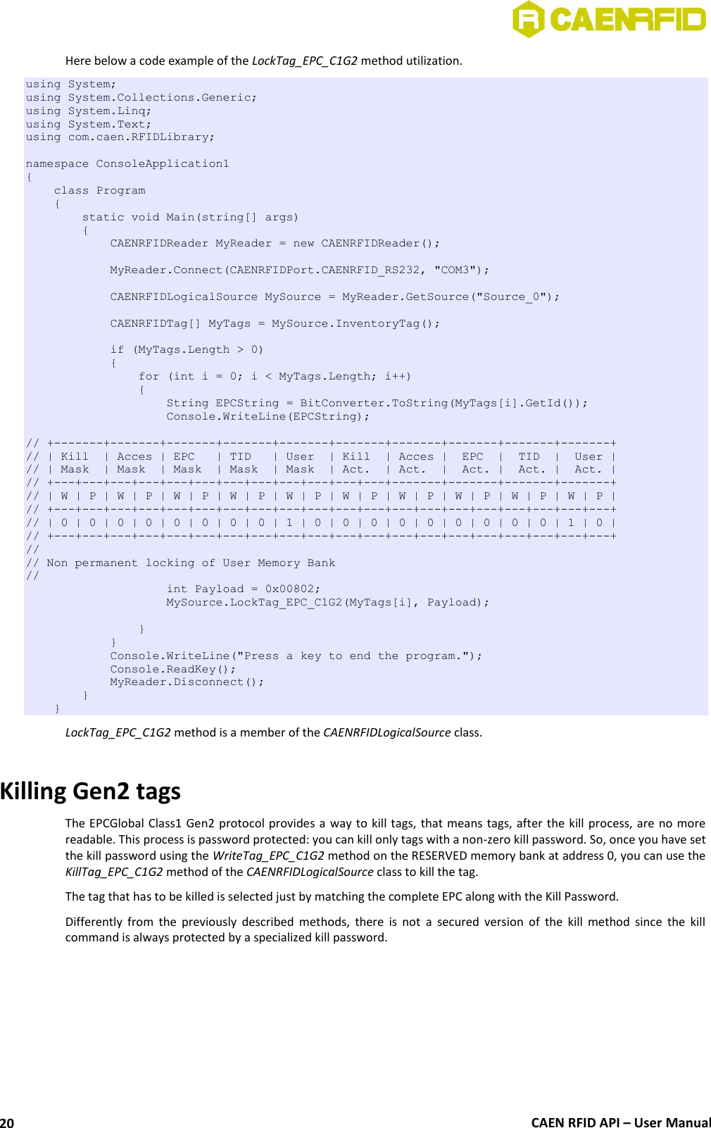  CAEN RFID API – User Manual 20 Here below a code example of the LockTag_EPC_C1G2 method utilization. using System; using System.Collections.Generic; using System.Linq; using System.Text; using com.caen.RFIDLibrary;  namespace ConsoleApplication1 {     class Program     {         static void Main(string[] args)         {             CAENRFIDReader MyReader = new CAENRFIDReader();              MyReader.Connect(CAENRFIDPort.CAENRFID_RS232, &quot;COM3&quot;);              CAENRFIDLogicalSource MySource = MyReader.GetSource(&quot;Source_0&quot;);                          CAENRFIDTag[] MyTags = MySource.InventoryTag();              if (MyTags.Length &gt; 0)             {                 for (int i = 0; i &lt; MyTags.Length; i++)                 {                     String EPCString = BitConverter.ToString(MyTags[i].GetId());                     Console.WriteLine(EPCString);  // +-------+-------+-------+-------+-------+-------+-------+-------+-------+-------+ // | Kill  | Acces | EPC   | TID   | User  | Kill  | Acces |  EPC  |  TID  |  User | // | Mask  | Mask  | Mask  | Mask  | Mask  | Act.  | Act.  |  Act. |  Act. |  Act. | // +---+---+---+---+---+---+---+---+---+---+---+---+-------+-------+-------+-------+ // | W | P | W | P | W | P | W | P | W | P | W | P | W | P | W | P | W | P | W | P | // +---+---+---+---+---+---+---+---+---+---+---+---+---+---+---+---+---+---+---+---+ // | 0 | 0 | 0 | 0 | 0 | 0 | 0 | 0 | 1 | 0 | 0 | 0 | 0 | 0 | 0 | 0 | 0 | 0 | 1 | 0 | // +---+---+---+---+---+---+---+---+---+---+---+---+---+---+---+---+---+---+---+---+ // // Non permanent locking of User Memory Bank //                     int Payload = 0x00802;                     MySource.LockTag_EPC_C1G2(MyTags[i], Payload);                  }             }             Console.WriteLine(&quot;Press a key to end the program.&quot;);             Console.ReadKey();             MyReader.Disconnect();         }     } LockTag_EPC_C1G2 method is a member of the CAENRFIDLogicalSource class.  Killing Gen2 tags The EPCGlobal Class1 Gen2 protocol provides a way to kill tags, that means tags, after the kill process, are  no more readable. This process is password protected: you can kill only tags with a non-zero kill password. So, once you have set the kill password using the WriteTag_EPC_C1G2 method on the RESERVED memory bank at address 0, you can use the KillTag_EPC_C1G2 method of the CAENRFIDLogicalSource class to kill the tag. The tag that has to be killed is selected just by matching the complete EPC along with the Kill Password. Differently  from  the  previously  described  methods,  there  is  not  a  secured  version  of  the  kill  method  since  the  kill command is always protected by a specialized kill password.  